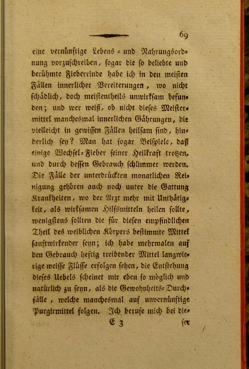 eine t?emfinftigc £ebcn6 s unb 5?it(jrungöDrbs imng üor^uf^ietbcn, fogav bie fo beliebte unb bciubmte gtcbcrrlnbc habe tcl; in bcu uieHlcit gdllen innerlicher IBereitcrmige« , luo nicht fchdblich/ hoch mcificnthellö unmirffam befun* ben; unb wer njelf / ob nicht blefcä SOJeijler* mittel mand;cömal innerlichen ©dhrungen, bie utettcid)t in gemijfen Snllen hcilfnm fi'nb, hin- berlid) fei)? ?9?cm l)iU fognr SSeifpielc, bof einige SSechfeU gieber feiner ^peiürnft trogen, unb burch bejfen ©ebrnuch fchlimmer merbein 3)ic §dUe ber unterbrueften monatIid;en 9lei* nigung gehören auch nod) unter bie ©attunj d^ranihtiten, wo ber 2lv^t mehr mit Unthdtigs feit, alö wtrffamen dbilförnitteln heilen foUte, menigfienö follten bie für biefen cmpfint'Ildhert Shell beä weiblidhen ^br^erö bejlimmte 5i)idttel fanftwirfenber fei>n; td> habe mehrmalen auf ben ©ebraud) heftig treibtnber SiJZlttel langwic# lige weifte Slüftfe erfolgen fel)en, bie Sntflehung biefeö Uebelö fd;einct mir eben fo mbglid) unb natärlid) gu fepn, alg bie ©ewohnheitös^urch* falle , weld)e manchesmal auf unvernünftige ^urglrmittcl folgen* 3d) berufe mid; bet bie< e 3 fet