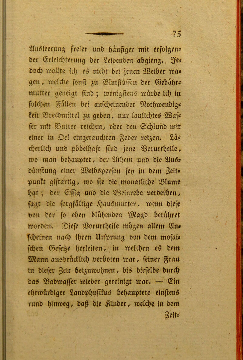 SIuiMcerun^ freier unt) J)dufiger mit crfolgciis ber (Jrletd)tevung ber Sclbenben abgieng. boc^ wollte td> fä nicht bei jenen ^ßeiber wa» gen ^ weld)e fonfl gu SMutflufjcn ber ©ebdt)rs mutter geneigt finb ; wenigfreny wiirbc idE) in foId}eti bei önfd;einenfcer Olotbwenblgs feit 25rechnuttci ju geben, nur laultchte^ Üßafs fer mit S3uttev reid;en, ober ben 0cl)lunb mit einer in £>el cingetciud)ten geber reifen« £d* (herheh unb p&bd^aft ftub jene SSovurtbetlc, mo man behauptet, ber 2ltt)em unb bie 2Iuös bunjiung einer SBeiböperfon fep in bem ^cit* punft giftartig, wo fie bie monatliche 85Iumc hgt; ber S'ffig unb bie ilBeinrebc öerberben, fagt bie forgfditige 5?au6muttcr, wenn btefe boii ber fo eben blübcnben 9}?agb berühret worben. 2)iefe ?3orurtheile mbgen allem 2In» feheinen nach ihten Urfprung öon bem mofai* fchen ©efefee hudelten, in welchen eö bem 9)?ann auöbrucflid) uerboten war, feiner grau in blefer ^cit bei^uwohnen, bi§ blefelbe burch baö 93abwajfcr wicber gereinigt war. — ©in ehrwurbiger Sanbphhfduö behauptete einflenö Yunb hinweg, ba^ bie Äinbcr, welche in bem Bdt*i