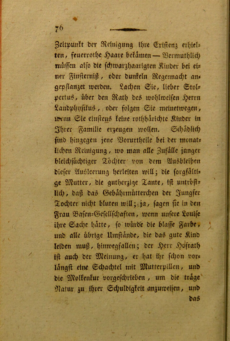 ber JRefnlgung Mm (Srlfrenj erljicl* teit/ fcuevrotf)e Äuöre beMnieu—93crmutblid) ttiuflfcn ölfo bte fcbmarjbflavigtcn Ktnber bei eU tier ginbtcrni^, ober bunfelti 9legeimad;t nn< gepflan^et werben* Söd;en @ie, lieber ©toi? I^ertu^, über ben 9uitl) beö woblroelfen 5?errn £anbpl)i>fil’uö, ober folgen ©Ic meinetwegen, iiH'nn ©le clnjlcnö ilelne rotbbarlcbtc Äinbcr ln Sbrer gomllle erzeugen wollen* ©djablicb ftnb bingegen jene SSorurtbclle bet ber monots lidjcn Sfeinlgung, wo man nllc ^ufdlle jnnget blcldjfücbtigcr 2!6d;ter von bem 2Iu§bletben blcfer ^uelcerung bcvlelten wltt; ble forgfdltt* ge 5JJutter/ ble gutherzige Xante, Ijl untrbjls Ild), bap baü ©ebdbrmütterdjen ber Jungfer Xod)tcr nldjt bluten will; ja, fagen jtc in beu grau 95afenj@cfellfdjaftett, wenn unferc 2oulfc ihre ©adjc bdttc, fo würbe ble blajT^ garbe, unb alle übrige Umfrdnbc, bic baü gute Äinb leiben mu^, bl»wf9föden; ber ^err i?ofratb Ijb audb ber 3D?elnung, er \)at tbr febon vors Idngft eilte ©cbacbtel mit SJJluttcrpillen, unb ble ?l}?ollcnf'ur voi;gefdjrleben , um ble trage '?]atur zu Ihrer ©cbulblgfelt anzuwelj'en, unb