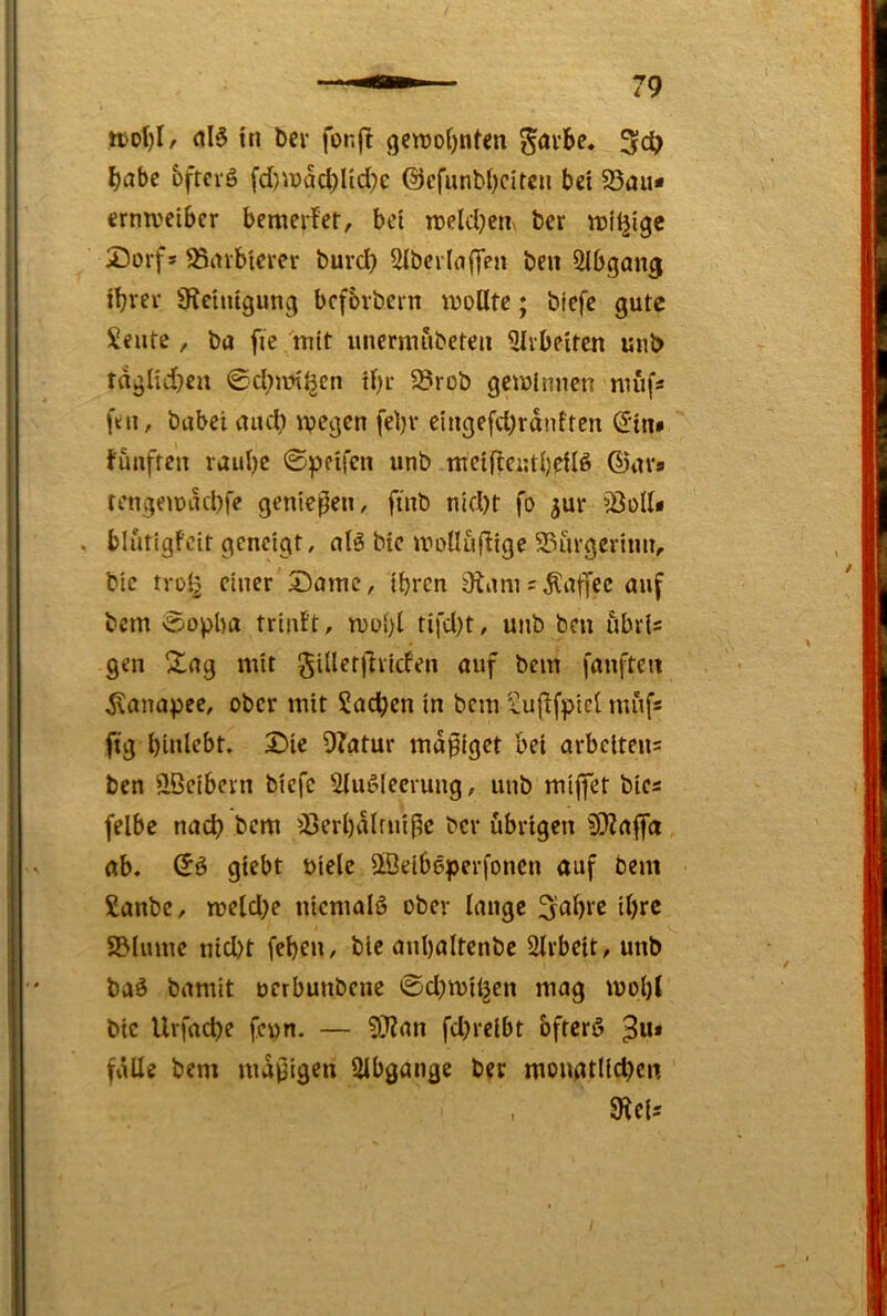 tt>ol)I/ in bcv fonf! gctt»oi)nfen 3c^> ^abc bfrevö fd)n)aci)Iid}e @cfunbl)citcn b« 58au* crmveibcr bemcrfer, bei n>eld)en\ ber iDtljigc 25orfs ^inbterer buvd) Sibcvlaffen beit SIbgang iljrev Ü^chugung bcforbein wollte; biefe gute Seilte, ba fie 'ttiit luierniubeteii ?lvbeitcn uiib taglid}eit ©d;iin^cn il)i- 5Brob gewinnen niufs ftn, bubei aucl? wegen fel)v eingefd)rdnftcn (Jiit* fünften raul)c ©peifen unb wetftentljeilö ©nvs tengewikbfe geniepeii, finb nld)t fo ^ur 55olU . blutigfeit geneigt, nl5 bie wolluflige S3ui’gcriiin, bic tvül^ einer Same, ihren 9iam = Kaffee auf bem ©opba triiif't, wohl tifd;t, unb beit ubri= gen 21ag mit gUletjlrlcfen auf bem fanfteit Kanapee, ober mit Sachen in bem Sufffpicl mufs fig binlebt. Sie Dfatur mäßiget bei arbelteii= ben ^öeibern biefe Ulufdeerung, unb miffet btes felbe nad} bem ^Jerbdlrniße bei* übrigen 5S)ia|fa ab. ©ö giebt uielc Üöeiböperfoncn auf bem Sanbe, wcld;e iiicmalö ober lange 3al)rc il)rc 2?lmiie nid)t feben, bie anbaltenbe Slrbeit, unb baö bamit uerbunbene ©d^wiljen mag wohl bic Urfache fepn. — 5??an fdjrelbt bfterö ^u* fülle bem mäßigen Slbgaiige ber moiigtltdKn , SRcls