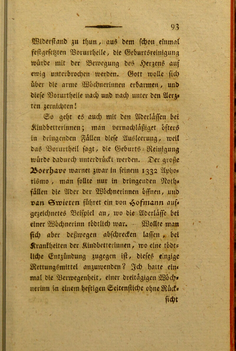 QBlbei'flmtb tl)un, bcm fd()on .chtmaf fef?ijefcl3ten 53ovuvtl)eUe, bic ©eburföretnigung itjuvbc mit ber 35cmcgun(j be5 auf crolg untevbroclijcn meiben, ©ott moUc fiel) über blc arme 2Bbd)ncvinnen erbarmen, unb biefc ^orurt^eile uac^ unb nad; unter ben Slerj* ten icrnid)tenl 00 gebt e6 aud) mit beu SIberldflen bet Äinbbetterinnen; man t>ernad)ld^igct bfterö in bringenben gdllcn biefe ^-dufdeerung, mell buS '33orurtbctl fagt, bie ©eburtö--^^e^ntgung mürbe baburdb untcrbriufi merben. 5!)er grope J^oer^ave marnct ^mar in feinem 1332 ti^mo , man foUtc nur in bringenben 9btb* fallen bie 21ber ber 5B&d)ncrtnnen bffnen, unb van &wieten führet ein bon ^ofnunn auf« ge3eid)neteö 55eifpiel an, mo bieddberldflfe bet einer 2öbd;nerinn t&bflld) mar. - SÖottte man ftd> aber befmegen abfebreefen laffen ^ bei Äranfb^ifcn ^>er Äinbbetrerinnen, mo eine tbbts liebe ©nt^ünbung üugegen ifl, blefeö einzige 3lettung6mtttel an^umenben? ^cb butte ein« mal bic 'd3ermegenbeit, einer breitdgigen jiB&cb» nerinn i-n einem heftigen 0eiten(ilcbe ob^e 9^üdf« ftebt
