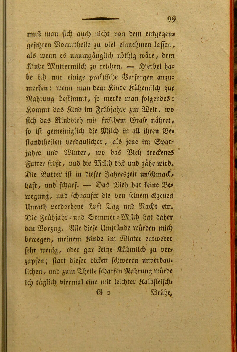 90 ttiu^ itiöit fi'd) aud) nid)t t>on bem entgegen* gefegten ?8ovurt()ctlc öid ctnncljmen lafifen, alö lücnn eö unumgamjUd; n&tl)tg wäre, bem Äinbe 5??uttermUc^ 511 rdd;en. — ip'tevbcl I)a= be id) nur einige prnbtifd}c d3orforgen anju= mcrfen: wenn man bem ^inbe Äuljemild) jut 9^a()rung beftimmt, fo merfc man folgenbcö: klommt ba§ ^inb im grö()jabre ^ur 5ßelt, wo fid? boö 9linbi)ie() mit frifd)em ©rafc nai;rct/ fo ift gemeinigiid) bte 3!J?iId) in alt il)rcn S5e« ftanbtt)eilcn ocrbautidjer, ol5 jene im 0pats jabre imö 5öhiter, wo baö ?Sicl) trocfene^ gutter fri^t, unb bie 5>?ild) bi(f unb ^dbe wirb* ^)ie 83utter ijb in biefer ^abre^^elt unfd)ma(f< baft, unb fd;arf. — 2)aö 5ßiel) l)at feine 55e^ wcgung, unb fcbnaufet b(c t>on feinem elgencit Unratf) öerborbene Suft 2!ag unb 91ad)t ein* Sie grübiabr^unb 0ommcrj SQJild) bat baber ben ^Sor^ug, 2Ule biefe Umftdnbe würben mich bewegen, meinem Äiube tm ’Binter entweber febr wenig, ober gar feine Äubmilcb ju uer* japfen; fiatt biefer bicfen fcbweren unoerbau* nd;cn, unb ^um 2ibdtc fd)arfen 9?abrung würbe Id) täglich oicrmal eine mit leid;ter ^albfleifcb» & 2 S3rube/