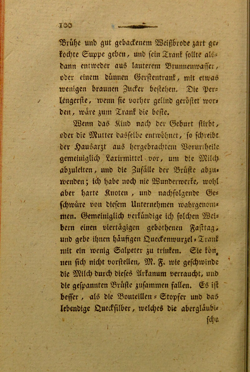 ■100 SSru^c Uttb gut gcbudfcncm 2ßetg6vobe ^uirt gc# füd)tc ©uppe geben, unb fein 2^vaiif fodte nie* bann entweber nuö Inuterem S5vunitennjaffßr / ober einem bünnen ©evfTcntrnnt, mit etmaö wenigen brnunen ^efev befte()en, 25ie ^evs lengcvftc, wenn fie uorber geünb gerbjtet mor* ben, mave ^um Slrnnf bie bcfic. 2Öenn baö Äinb nneb bei- ©eburt IKirbt, cbev blc ?0?urter baSfeibe entmbbuer, fo febreibe ber ^flugar^t au3 b^i‘9^brud;tem SÖoriu’ibeiie gemcimgltcb £nj:{rmtttcl üLH'/ um bie flbjuleiten, unb bie Zufälle bei- 35rfiftc nb^u» wenben; i^) bube no^ nie SBunbermevfe, mobt Uber buvte knoten , unb nocbfolgenbe ©e« febwure non biefem Unternebmen mnbvgcnom* tuen, ©emeiniglicb uerfunbige id; fold^en 2Beis bem einen viertägigen gebotbenen gafttag/ unb gebe ihnen bnubs^n Öuectenmur^el * Xrnnt' mit ein wenig ©alpetcr ju trinfen» @ie fbn, uen jtd) nid)t vorfteUen, S» wie gefebwinbe bie 9)tilcb bureb biefe6 ^Irfonum verrauebt, unb bie gefpannten 23ru(le ^ufammen follen» ©ö i)^ beflfer, ulö bie S3outeillen s 0topfer unb bnd Ubenbige öueeffilber, weI4;eö bie aberglaubU . fcf;e