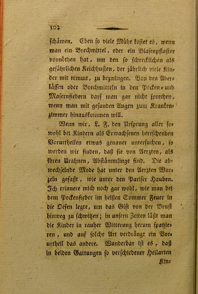 fcl)5nieit» (^bcn fo t>ielc ^üt)e foftct c§, wenn man ein* 95rcd;mittcl, ober ein SSlnfenpflnfler »onnotben Ijat, um ben fo fd)recfltc()cn gefa^rÜd;en Äetd;l)uf^en, ber idf)vUd) oicle Äin? ber mit nimmt^ bezwingen. 33on ben 21ber? laffcn ober 25ved)mittcln m ben Reefen»uub S}?rtfernf(ebern bavf mnn gar nld)t fpred)en, wenn man mit gefunben Stugen 3um Äranfen^ * ^tmmer i^i'naußfommcn will» StBenn wir, £♦ ben Urf))rung oder fo? Wof)! bei Ätnbcrn atS (5rwad;fenen bei'ffcbfnben ^orurt()c((en etwaö genauer unterfud)en, fo werben wir ftnben, baf fic t?on Sler^ten, ol5 il)ren Ural^nen, 5Ib(!dmmKnge finb» Sie ob^ wecJ)felnbe 50?obe bat unter ben Slcr^ten 2Bur? |e(n gefaxt, wie unter ben ^parifer Rauben* 3rd) erinnere mtd) nöcb gar wobL wie man bei bem ^oefenftfber im b^tß^n (Sommer geuer in I bie Sefen legte, um baö ®ift non ber 23ru|I hinweg gu fd)wi^en; in unfern feiten Idpt man bie Äinber in rauber ^Bitterung herum fpa^ie? ren / unb auf folcbc 2lrt nerbrdngt ein 53or? urtbeil ba§ anbere. SBunberbar i|t eö , ba^ in belben ©attungen fo nerfcblebener »Tjeilarten ^in?