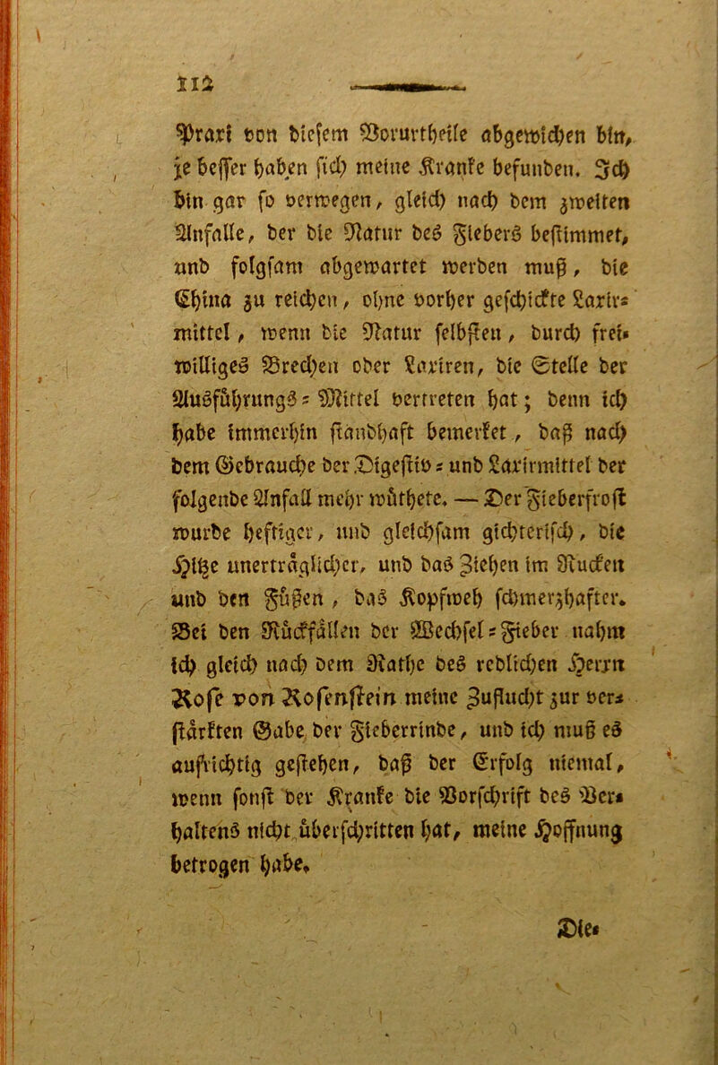 ^rarl ton Mcfcm $3oruvtbene öbgcwlc^en Utt, jc befer fiel) meine Äranfe befunben. 3c^ b>ln gnr fo öermegen, gleld) iiacb bem ^meiten Slnfnllc, ber ble 9^ntur beö ^lebevö bef^tmmet, «nb foigfant nbgemartet merben mu^, bte (Sbina gu reichen, ebne öorber gefd)idfre Sariv« mittel, memi bic Statur felbpeu, burd) frei» tPilligCö 23red;en ober ?iuiren, bte ©teile ber SluSföbntngö ? 5J?trtel berrreten b«t; beim tc^ ^abc immcrl)fn ftnnbbnft bemerfet, bnp nnd) bem ©ebraud)e ber Stgejliö s unb Snrjrmlttel ber folgenbe iilnfall mt'bv mfitbetc, — Ser'^ieberfrofl mürbe beftiger, unb gle{d)fam gtcbtcrtfcb, bic S^i^c unertragUd}cr, unb baö ^teljen im Üiucfeit «nb beit gu^en , ba§ Äo^fmeb fd)mer3bafter. Set ben SRucffdllen ber 3ßed)fel s lieber nabm id^ gletd) nöd) bem 3iatl)c beS rebltd;en S^ti’xn Äofe pon 2^ofen|leirt meine 3uP«d)t ^ur oer* fdrlten @abe ber gieberrinbe, unb td; mug eS aufrichtig gegeben, bag ber ©rfolg niemal, menn fong ber Traufe bie Sorfebrift beö Ser* boltehö nicbt,überfd;ritten l;öt, meine .^offnung betrogen