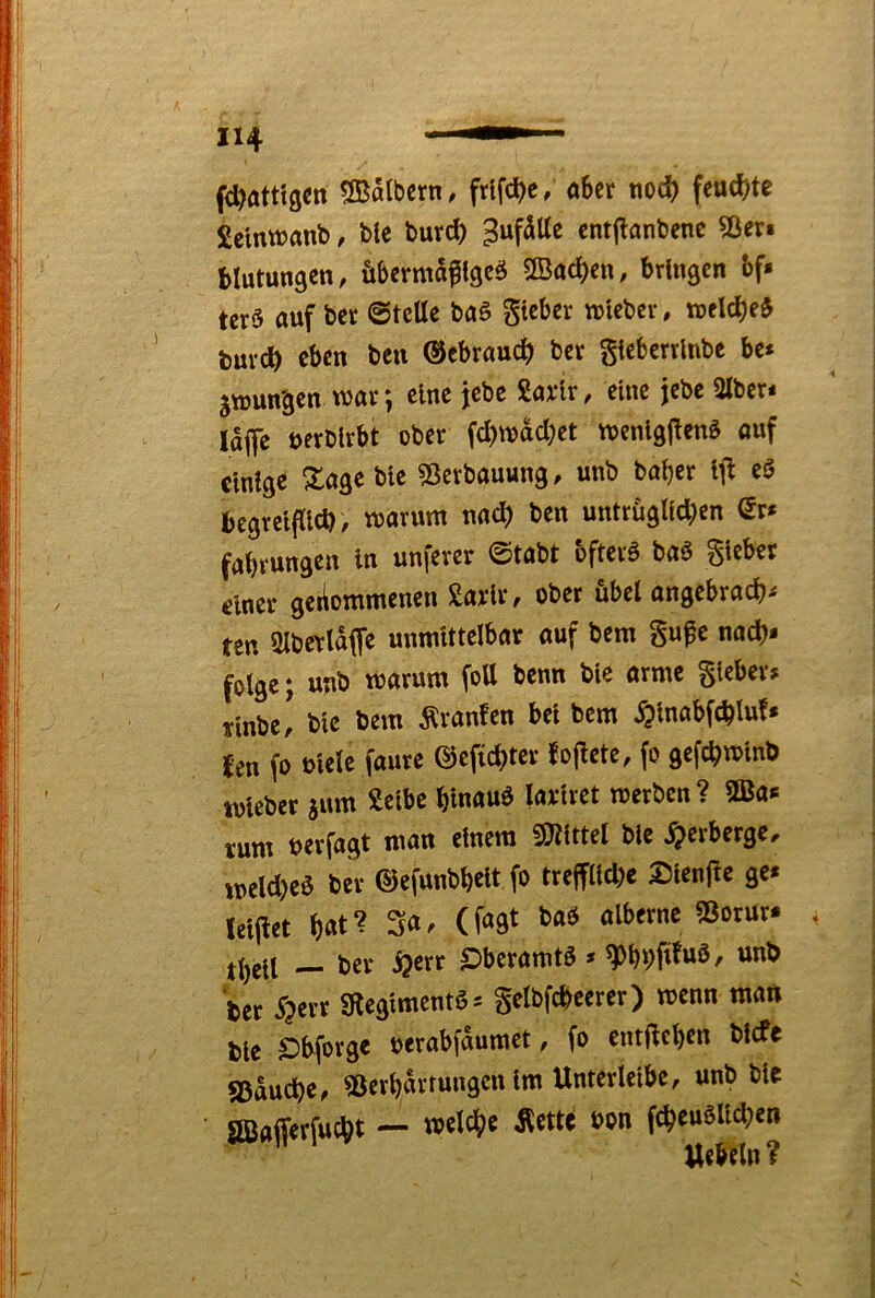fc^ötttgcn Salbcrn, frlfc^e; «bcr nod) feud)te £ctnwanb, blc burc^ ^ufSUc cnt|!flnt)enc Sien blutungen, Äbcrmaftgcö SBac^cn, brlnscn bf« tcrS auf bcc ©teile baS gteber wieber, wcldbe^ tnxd) eben beii ©ebraueb ber gleberrlnbe be* 5tt)unäen war; eine jebc Savlr, eine jebe «Uber* lajfe uerblrbt ober fd)wdcl}ct tvenlgjlenö auf einige Slage bie SJerbauung, unb bal)er it^ eö begreiflich, warum nach ben untrüglichen Qv* fabrungen ln unferer ©tabt bfterö baö gieber einer gekommenen ßarlr, ober übel angebracht ten aiberldfle unmittelbar auf bem gufc nach- folge; unb warum fott benn bie arme gieber» Tinbe! bie bem Traufen bei bem ^Inabfchlu!* fen (0 uielc faure ©efichter foflete, fo gefchwinb wleber sum Selbe hlnauö lariret werben? SBa* rum uerfagt man einem mttd bie Verberge, weld)eö ber ©efunbhelt fo treffliche Sienfte ge* leiflet hat? 3«. (f^Qt baO alberne 53orur- theil — ber Sjerr £>beramtö » ^hhPwö, unb her 5?err gtegimentö* gelbfcheerer) wenn man bie £)bforge tjerabfdumet, fo cntflehen bl(fe «Bauche, ?ßerhdrrungcn Im Unterleibe, unb bie aöajferfucht — ^«tte bon fcheuöUchen Uebeln ?