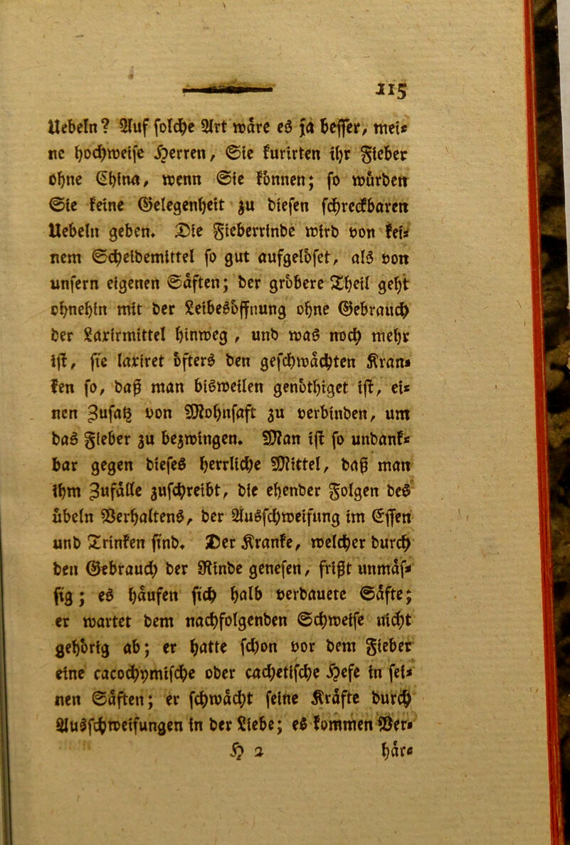 Hebeln? 2luf foTc^e 2lrt wäre eö jn beffer/ ttiei* nc bo^bwetfe Herren, ©Ic furirten tl)r gtebec ohne €blnn, wenn ©te fbnnen; fo wurbett ©te feine ©clegcnbeit ju biefen fcbrccfbareti Hebeln geben» Die Siebcrrlnbc irirb t)on teU nem ©cbelbemittel fo gut «ufgelbfet, öB öon unfern eigenen ©aften; ber gröbere gebt obnebln mit ber SeibeSbffnung ohne ©ebroudb ber Sörirmittel bintoeg , unb tva§ noch ttiebr ijf, fte Inoiret bfter^ ben gefebmoebten Äran* fen fo, ba^ man biömeilen genotbiget ijf, ei* nen ^ufa§ von Sj}jobnfaft 3U oerbinben, um baö gieber ju be^mingen» Sjjon ijf fo unbanf* bar gegen biefeß b^^tlicbe S!J?itteI, baf man ibm Zufälle jufebreibt, ble ebenber folgen bej- ubeln ?3erbaltenj, ber Slujfcbmeifung im (5jfen unb Drinfen ftnb» Der Äranfe, melcber bureb ben ©ebraueb ber 9linbc genefen, frif t unmdf» fig; ej b««fen ftcb ^oXh »erbauete ©dfte; er märtet bem nacbfolgenben ©cbmeife nii^t gehörig ab; er febon bor bem gieber eine cacocbpmifcbe ober cacbetlfcbe ^efe in fei* nen ©aften; er febmd^t feine Ärdfte bureb 9lu^fcbn>eifungen in ber Siebe; ej fommen^er» S) 2 l)atc