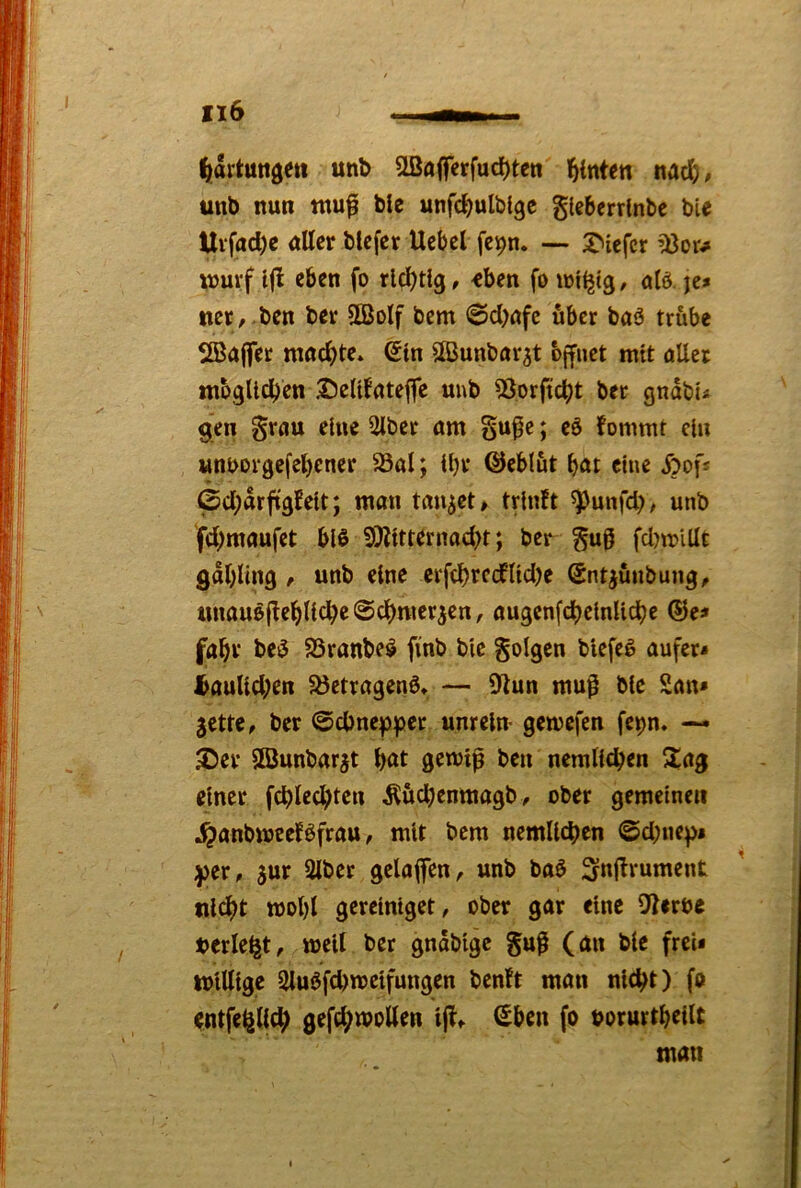 ^tartttttgeit unb ^öjferfuc^teti leinten nac^j, unb nun tnufi bie unfdjulbtgc glcberrlnbc bie Uvfad)c uUcr blcfcr Ucbcl fei5>n. — tiefer ’Bow xnurf ijl eben fo richtig, <ben fo otö. je* ttct, .ben ber SSolf bem 0d)ufc über baö trübe SBaflfer nwc^^te» (Jtn UBunbor^t öffnet mit öUet mbglldjen iJeUfateffe unb 53orftcbt bcr gndbu gen gruu eine 2iber am §u^e; eö fommt du «nborgefeljcner 23al; il)r QJeblut bat eine Äofs ©d;drf(9fdt; man tanket» triuft ^uiifd)# unb fd;maufct biß 9)iltternad)t; ber gug fdwiüt gabling , unb eine erfcbtcdlldje Snt^unbung^ unaußflebllcbe ©cbmer^en, augenfcbclnUcbe ®e* fabv beß S3ranbeß finb bie folgen bicfcß aufer* ^auUd;en ^öetragenß* — 9iun mu^ bie San* jette, ber ©cbnep:pec unrein* gemefcn fcpn. — JDer Sßunbarjt b«t gemlp ben nemllcben ilag einer fcblecbten ^ücbenmagb, ober gemeinen ^anbwcefßfrau, mit bcm nemllcben ©d)ne^i ;j)er, jur Slbet gelafen, unb baß Snl^tument tilcbt mobl gerelnlget, ober gar eine Sterbe »erlebt, well ber gndblgc guß (an bie frei* willige 5Uußfd)welfungen benft man nicht) fo entfe^llcb gefebw^'^tten Ijl, Sben fo uorurtbellt man