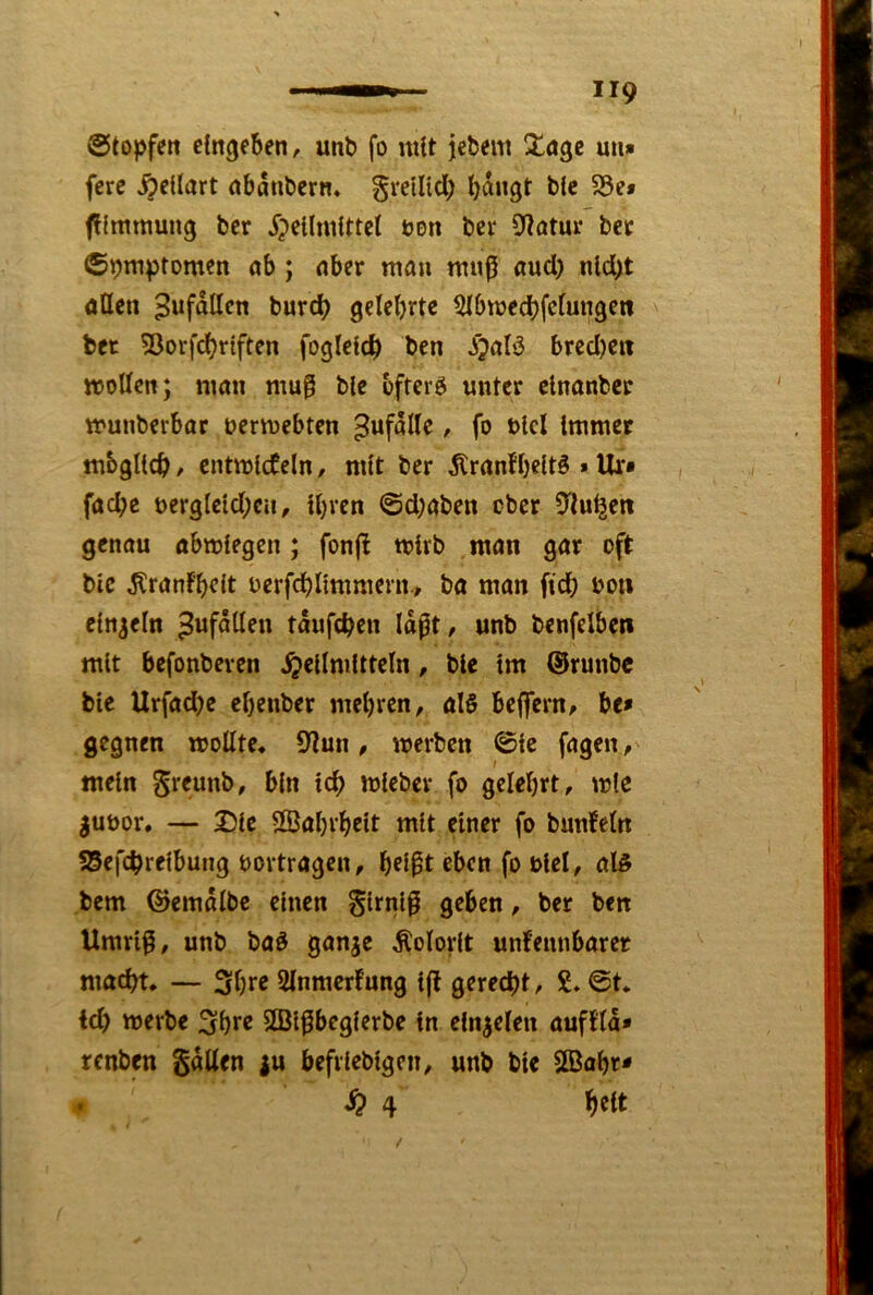 ©topfen clngeBen, unb fo mtt jebem un» fere ^eüart nbanbern, gretltd; bangt b(e S8e» flftnmung bcr ^pellmlttcl üon bei* 9^?atur bet ©pmptomen ab; aber man mn^ and) nld;t öttcn ^ufdllcn burd) gelehrte ^bmeebfefungen bet 5Jorfd)t{ften foglefcb ben ^jaB bred)en ttJoUen; man mu0 ble öftere unter elnanber munberbar uermebten Unfälle, fo blcl Immer mbgltcb ^ cntmlcCeln, mtt ber ^ranfbeltö »Ur* faebe berg(cld;cn, U}rcn ©d;aben ober Ü'tu^en genau abmtegen; fonjl mirb man gar oft bic ^ranf'bcit ocrfcblimraern., ba man fid) uon einzeln ^ufallen tdufeben Idft, unb benfelben mit befonbeven Heilmitteln, ble tm ©runbe ble Urfadje ebenber mebren, al§ beffern/ be* gegnen moUte, 9?un, werben ©le fagen, mein bin teb wleber fo gelehrt, wie juüor. — Die SßJabi'belt mit einer fo bunfeln ?5efcbrelbung bortragen, bflpt eben fo blel, al§ bem ©emdlbe einen glrnlß geben, ber ben Umriß, unb baö gan^e Kolorit unfennbarer ma^t. — Sbre Slnmcrfung Iff gerecht, £. @t. id) werbe Sbre SÖlßbeglerbe ln cln^elen aufftd» renben SdUen |u befrleblgcn, unb ble 2Babr* . H 4 beit