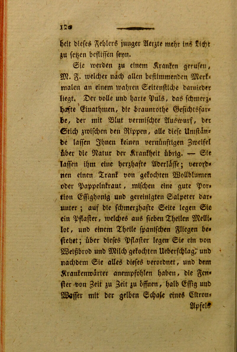 12« l^elt blcfeS ^eblerö juiiäer Sler^te mc^t inS ju fc^en bejtljfcn feipn» @lc werben einem Äranfen gerufen, SO?* §. weld^er ndrf) allen befHmmenbcn SKerJ^ tnalcn an einem wahren Settenftiebe banneber liegt* 2Der bolle unb Ijarte ^ulö, baö fi^mcrj* l^oifte ©natbmen, ble l>raunrot^c ©eftebtsfar^ Ibe, ber mit Slut bcrmlfcbte 2lu^wuvf, bet ©tlcb jwlfcl)en ben 9?l^pen, alle btefc Umftdns te laffen 3l)ncn feinen bcrnfinftlgen ^weifet fiber blc 9?atur ber ^ranfbdt fibrfg* ©le laflfen tbm eine 2lber(5f]Te; öerorb* nen einen Xranf bon gefod^ten SBoUblumett Dber ^ai^pelnfraut, mtfeben eine gute ^or» (Ion ©ifi^bonlö unb gereinigten ©alpeter bar» unter; auf blc febmer^b^^fte ©ettc legen ©Ic ein ^flajtcr, mcicbeö auö ffeben ^bellen ?0?ein» lot, unb einem XbfUc fioanlfcben gllegcn be» ftebet; über blefeö ^flafter legen ©le ein bon SBelprob unb 9}?llcb gefoebten UeberfcblagT unb ^ uaebbem ©le alleö blefe^ bcrorbnet, unb bem ^ranfenmarter anempfoblen b<Jben» ble gen« (fer bon ^elt ju 3«t |u bffnen, bulb ©jftg uub 5Bafer mit ber gelben ^cböle eine^ ^ftron* Slffel?