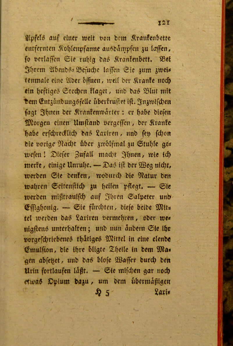 SrpfcB auf einer lueft uon bem Äranfenbettc entfernten ^oljlen^pfanne au^banipfen ju Icrflfcn,. fo uerlaiTen 0le rul)i9 b«i5 Ärnnfenbctt« 8Se{ Syrern 2lbenb^= 23cfud)c IniJcn <Sic ^um ixotx» teinufllc eine Qlbcr bffnen, u*cl( ber .^ranfe nod) ein @tcd)cn Hagct, unb ba‘5 23Iut mit ticm SntjunbungöfeUe übevfrufTet ijl. 3niU)lfd?en fugt 3^ncn ber ^vanfemvörter: er bt^be btefen Üflorgen einen Umfronb uergcjfcn/ ber .Kranfc Iböbe erfdjvedlid) bn5 Saviren, unb fe^ fdbon bie uortge Dlnd)t über ^tuolfmal ©tuljlc ges tuefen! 3!)tefer puföU ntacl^t 3b«cn, uoie Idb tner!e, einige Unrul)e» — Dnö tfl ber 5Seg nicht, luerbcn ©ie benfen, njobuvcl) bie 0?atur ben »obren ©citenftid) ju — ©i« »erben »iptrouifeb ouf 3?brm ©ot^jetcr unb 6flfigboi»9* — furd)ten, biefe beibe 50?its tel »erben boö Sortren uemiebren, ober »e* nigjlenö unterbieten; unb nun anbern ©ie ibr vorgefebriebene^ tbdtigeö 9.1?ittel in eine clenbe ^»ulfion, bie ibre oligte S^bci^c i« gen obfe^et, unb bo^ biofe Sßoffer burd) ben Urin fortlaufen laßt. — ©ie mifd^en gar noch et»aö S)pium bo^u, um bem übermdfigen 5