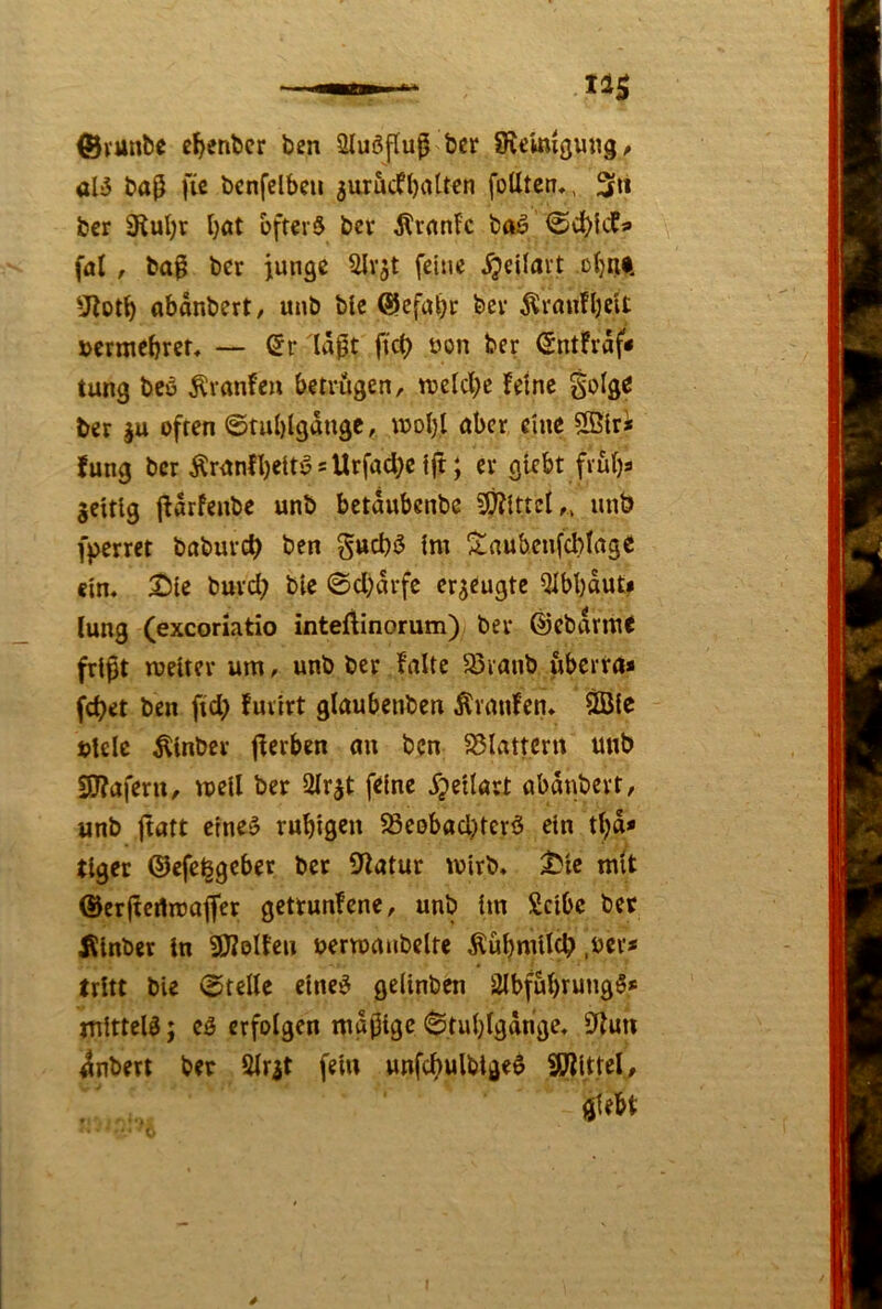^vunbe c^enbcr ben Sluöpu^ ber Steinigung/ aU bap fie bcnfclbeu ^uröcfbalten foUtcn,, 3» ber 3tul;r Ijat ofterS bcr ^rnnic ba^ <©ci()icf« fnt / ba^ bcr junge Slvjt feine ^eilavt otjai. SJlot^ abonbert/ unb bic (Slcfai)r bev ^raufbcit »crmebrcr, — ßr la0t fict) üon ber (5ntFraf< tung bcö Äranfe« betviigen, tvelcl)e Feine golge ber ju often ©tu()lgdngc, u)ol)l über eine SStri fung ber tonfbett^ s Urfad)c ift; er giebt frübs gcitlg IFörfenbc unb bctdubenbe ^ittci,, unb fperret baburcb ben gucbö im ^Saubcnfcblage «in. 2I)ie burd; bie ©d)drfc erzeugte Qlbbdut* lung (exeoriatio inteftinorum) ber ©ebdrme frißt meltcr um, unb ber Falte 5Svanb uberra* febet ben fid> Fuiirt glaubcnben ÄranFcn» 2Bic btelc Äinbcr ßerben au ben S5lattertt unb Sötaferu/ mell ber 3Irjt feine ^peilart abdnbert, unb jtatt etneö ruhigen 58eDbad)tcrö ein tbd* tlger ©efe^geber ber Statur wirb, ^ie mit ©erßertmajfer getrunFene, unb im Selbe ber Äinber ln SJZoIFen uermmibelfe ^übmUeb ,ucr* tritt bie ©teile einc^ gelinben 3lbfubrung5* mittels; cg erfolgen mäßige ©tubigdnge, Siuii 4nbert ber Slr^t fein unfcbulbigeg SJJittcl, giebt