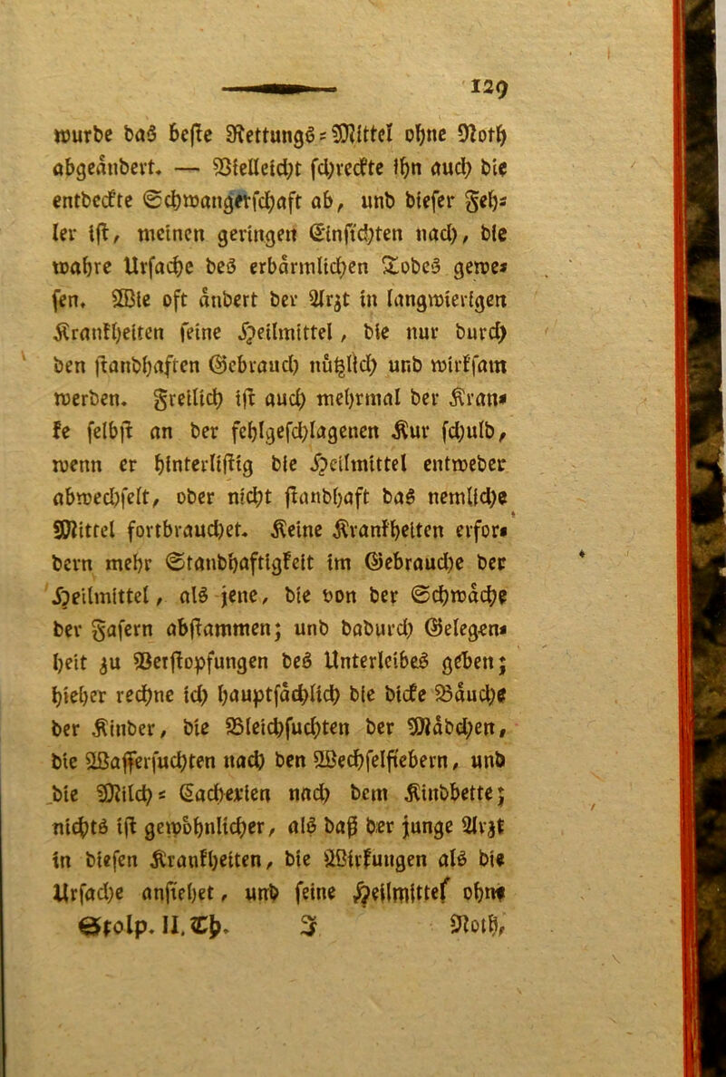129 würbe baö 6e(Tc SRettungß ^ ol()nc 92ot^ abgeanbevU — 53teIIetdK fcl;vedte öud> bie entbcdte Scbwangerfdjaft ab, unb btefcr geljs ler ift, meinen geringen (Einftd^ten nad), blc tcabre Urfad)c beö crbarmlid^en SlobC'3 gerne* fen, 5Bie oft anbert ber Sfrjt in Inngmierigen Ärnnfbeiten feine ^jeilmittel, bie nur burd) ' ben Itflnbbnften ©ebvoud) nu^lid; unb mirffom werben, greilid) i|l aud) mel)rmnl ber ^rnn* fe felbjl an ber feblgefd^Iagencn Äur fd;ulb, wenn er binterüftig ble ^peilmittel entweber nbwedjfelt, ober nid;t finnbbaft baS nemlid)e SKitfcl fortbrnud)et. Äeine ilranfbelten erfor« bern mehr @tanbböftigFeit im @ebroud)e bec Jpeilmittel, olö jene, bie oon ber ©(^wd(^e ber Safern obj^ammen; unb baburd; @eleg«n* beit ^u 53etjlopfungen bcö Unterleiber geben; bieber rechne id) b<Juptfd<^)Ucb bie biefe 58dud;^ ber Äinber, bie S5leid)fud)ten ber 5Wdbd;en, bie 5töa|ferfucbten nud) ben ©ecbfeljiebern, unb .bie ?0?ild)s (Sateien nnd) bem ^iubbette; niebtr i(t gcwobnlicber, nir ba^ b«r junge 2lrät in biefen Äranfbeiten, bie Ußivfuugen alr bie Urfod}e anftebet, unb feine obnf