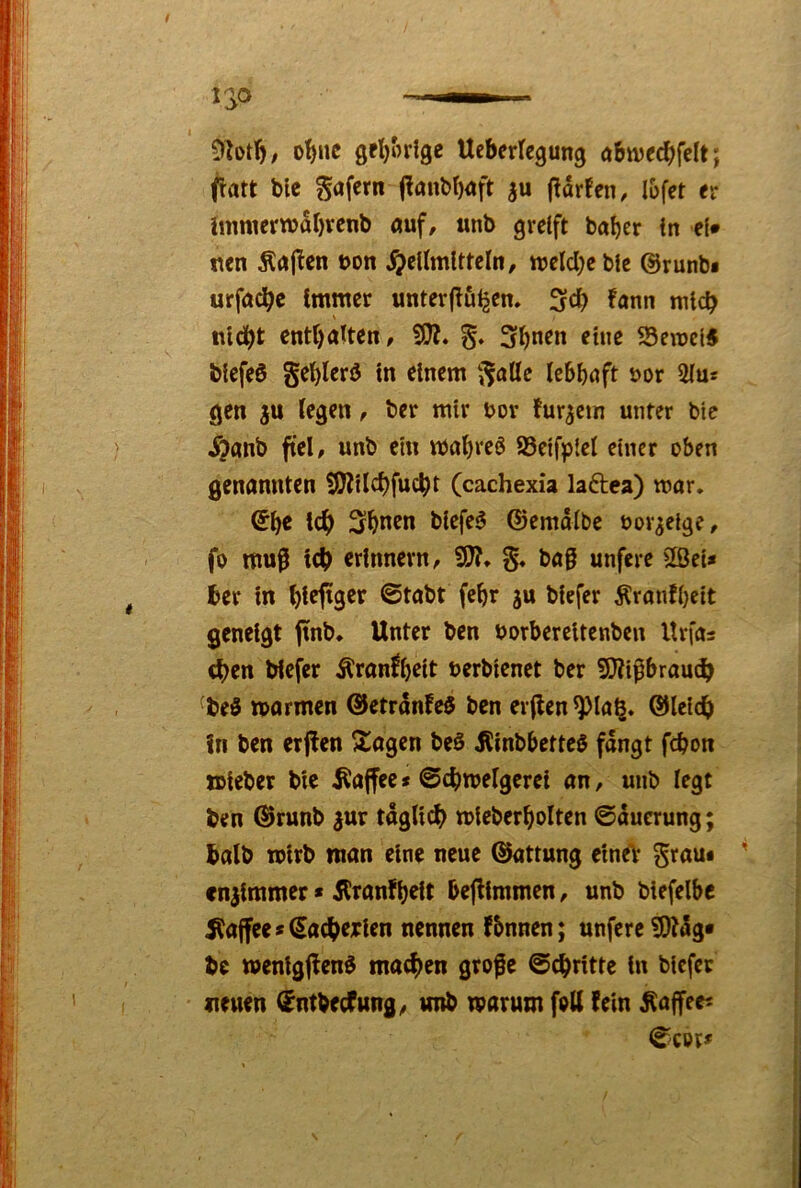 ot)nc Ucberlegung öbwec^felt; fatt blc gafern j!anbt)<*ft |u (Idrfen, l&fet er hnnierwdbvenb auf, unb greift bal)er in ef» mn Änj^en bon ^eUmltteln, ttjelcl}eble @runb« urfac^c immer unterfluigen. 3d[) fann mich nicht enthalten, SSerocl^ biefeö gehlerö in einem ‘j^alle lebhaft bor 2lu* gen ju legen, ber mir bor fur^ein unter btc ^?anb fiel, unb ein vbahreö SSetfplel einer oben genannten SJZilchfucht (cachexia laftea) mar. ©h« ich Shnen blefe6 ©emdlbc bor^elge, fo mu^ ich erinnern, bag unfere 2öei* her in hl^l^S^t ©tabt fchr ju biefer Äranfl)cit geneigt jinb. Unter ben borbereitenben llrfas chen biefer Äranfljeit berbienet ber 9}Jipbraudh ^beö marmen @etrdnfe$ ben erflen^la^. ©Icich in ben erffen ^agen beS Äinbbetteö fangt fchon ttieber bie .Rajfee«©chmelgcrei an, unb legt ben @runb gur täglich mieberholten ©dueruiig; halb wirb man eine neue ©attung ein^ grau# fnjimmer * Äranfheit bejilmmen, unb biefelbc Kaffee »€achejrien nennen fbnnen; unfere ^tdg« be wenigflenö machen grofc ©chritte in biefer neuen ^ntbecfung, unb marum fbU fein ^affee^ ©cot#