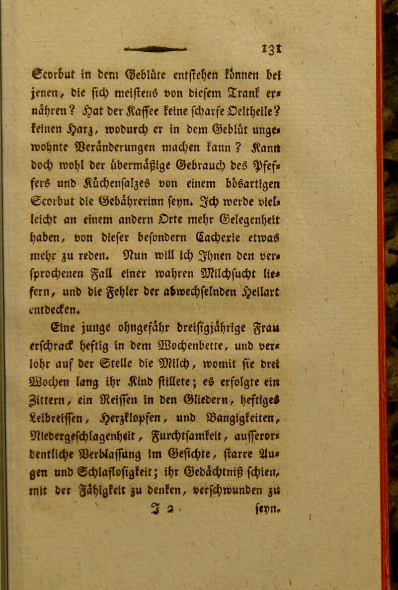 jenen, bie jtd) metjtenö t>on tiefem Sronf cf» n^brfn ? S^at ter Toffee feine febarfe Oeltbcile? feinen »otureb er in tem ©eblut unge» mobntc ^Beranterungen mad;en fann ? Äanit tod) mobl ter übermäßige ©ebroud; teö ^fef» fer$ unt Äucbenfoljeö »on einem bb^artigen 0corbut tic ©ebabrerinn fe^m n^ertc j?ief» leicht ön einem antern £)rte mehr ©clegenbcit baten, t)on tiefer befontern ßadbejic etmaö mei;r reten, 9fun miU icb Sbnen ten ter» fprod;enen §a(l einer mabren fUfilcbfucbt lie» fern, unt tie §eb(er ter abmedbfelnten ^eilart i‘nttecfen4 ©ine junge obngefdbr trctjtgjdbrtge gra» erfdjracf brfdg in tem SBodjenbette, unt ter» lobr auf ter ©teile bte ?0?ilcb, momit fie tret Ußoeben lang tbr ^int fiiUcte; eö erfolgte ein Rittern, ein 9tcij|en in ten ©liebem, beftiged Xeibreijfcn, ^erjflojjfen, unt SSangigfeiten, Öllebergefcblagenbeit, gurc|>tfamfeit, aufl*eror» tentli(be ®erbla|fung im ©ejtcbte, ffarre 3lu» gen unt ©d)laflofigfeit; ibr ©etdebtniß febien, mit ter Sdbigfelt ju tenfen, terfebmunten j« 3 3 ' fepn.