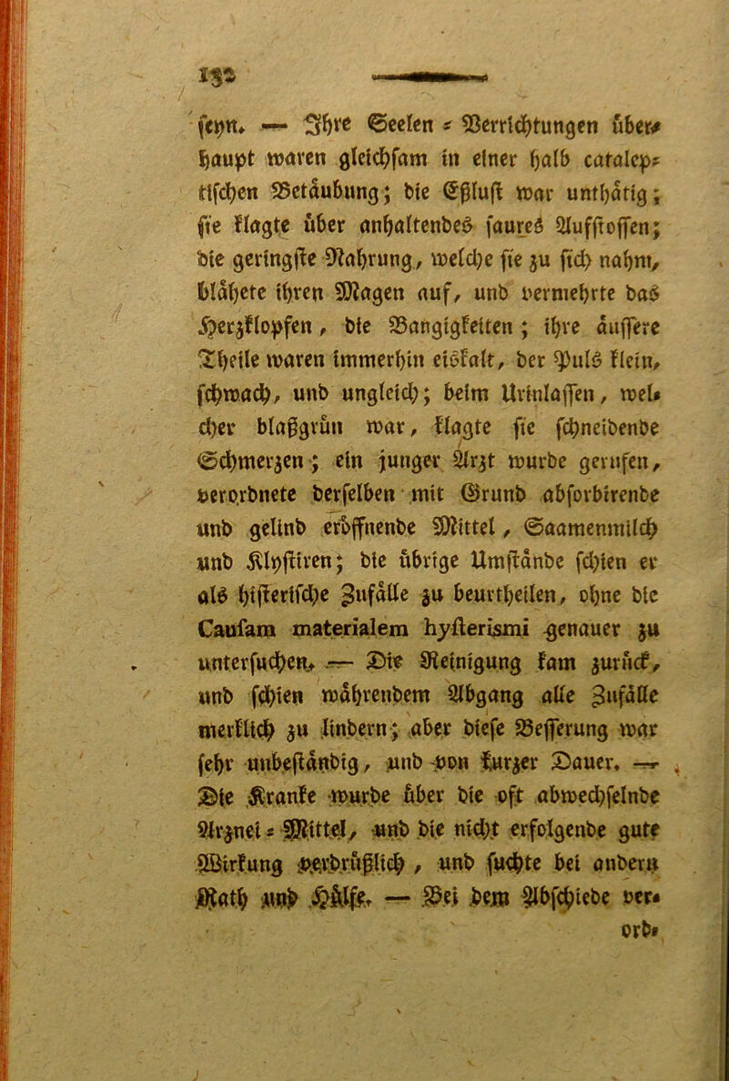 fe^tt» ©cclen ^ ^Jerridjtungen über# Ibaupt WÄven gleldbff»»« «i einer carölc:pf ttfc^cn S5etäubung; bte (Jplufl wjar untbatlg; ftc nagte über anfialtenbeö faurcö 2luffto|fcn; ble gertngjte / weld;c fie fid> nobm, blabctc tbren SOiagen auf, unb nerniebrte ba6 jr5erjflo)>fcn, bte 25angigfeitcn ; ibve anfferc waren Immerbm ciöfalt, bcr ^iilö flctU/ fcbwacb/ unb unglcld;; beim Urmlaffen, wel* cber blagigvun war, flagtc ftc fcbncibenbe / (Scbmer^en-; ein junger 2lr^t würbe gerufen, tero.rbncte berfelben mit ©runb abforbtrenbe unb gelinb erbffncnbe fö^ittel, ©aamemntldb unb ^l^fHrenj bte übrige Umjldnbe fd^len er aB bij^^nfd)c ^ufdtte ju beurtbellen, ol)ne bte Caufam materialem hyfteri/smi genauer ju unterfucben., -■rr- SRelnlgung fom ^urftcf, unb fablet» wdbvenbem Slbgang aUe ^ufdffe nterfU^ ^u ilinbcrn; aber blefc Söejferung war febr unbefldnbtg, unb 'Uon iuraer S)auei% ®|e ,Äranfe :wu,rbc über bte oft abwed^felnbe 9irjnei s unb bte nld).t crfolgcnbe gute Ärfung UÄtbrüflicb / unb fuebte bet anbern l^atb u# — IScj .btJ» ^bfi^iebe oer-