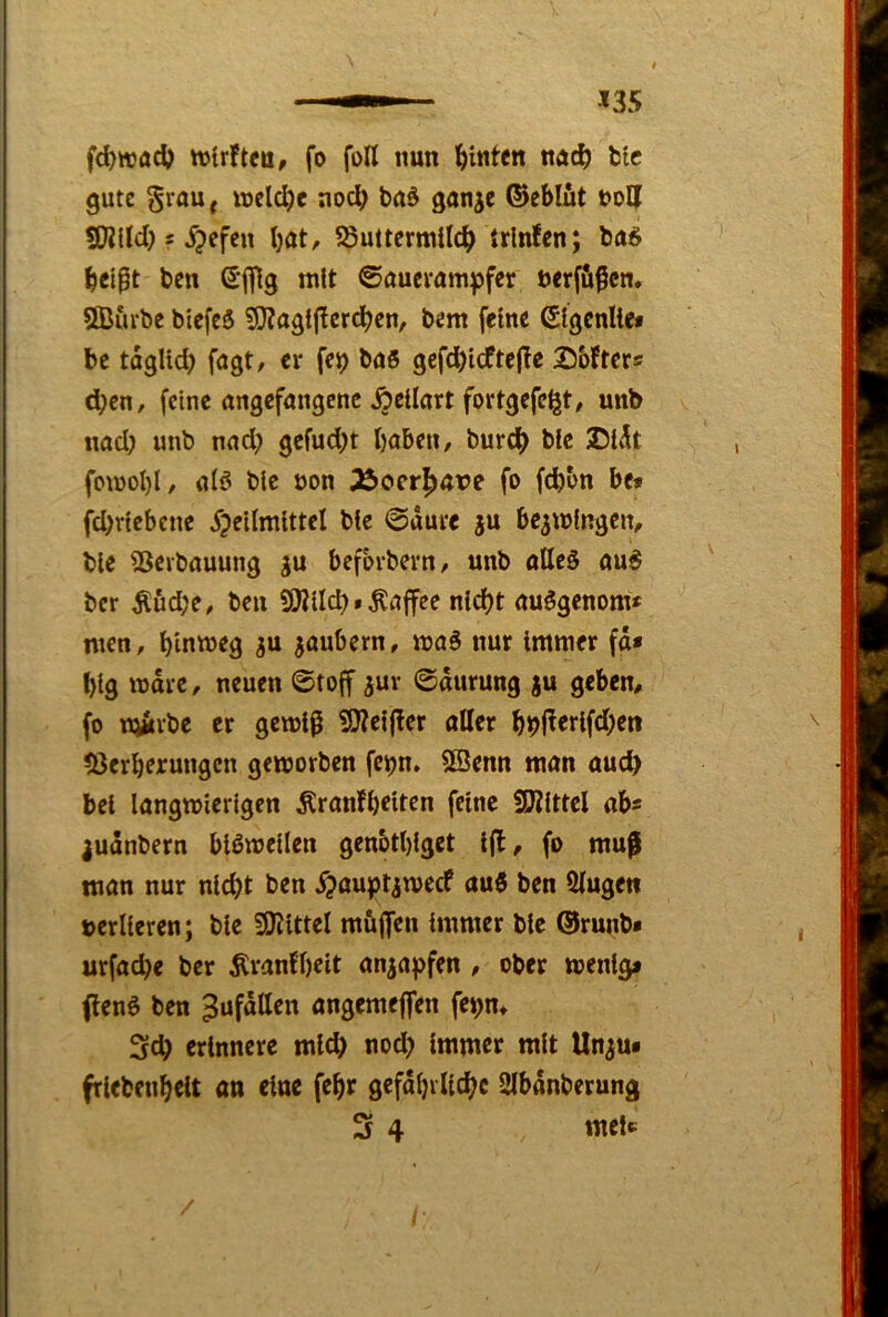 fc^wac^) ttjirftcu, fo foU nun hinten nuc^) fctc gute §raU| welche noc^ baö gan^e ©eblüt 9}?Ucl) s ^efen Ijat, ?8uitcrmUcb trlnfen; bei^t ben Sfllg mit ©auevum^pfer ncrf&ßcn. 5Burbe biefeö 59?agij!crdben, bem feine ßlgcnlief be taglid) fugt/ er fc^ buö gefd)icfte|Tc Softers eben, feine angefangene Äellart fortgefc^t, unb nad; unb nadp gefudpt haben, bureb ble SU^t fomol)!, alö blc non 35oerb<tre fo febon bet fd)rtebene ^pellmlttel blc ©dure ju be^mlngcn, ble SJerbauung gu befbrbern, unb alleö au^ ber Äud;e, beii SWlIcb • Kaffee nicht auögenom* men, bin»Jf9 zaubern, maS nur Immer fd* big mdre, neuen ©toff ^ur ©durung ju geben, fo iQirbe er gemlp 9)?ei|ler aller bbl^^tifcbfti löerberungcn geworben fe^n. 9Benn man auch bei langwierigen Äranfbeiten feine SKlttcl ab« ^udnbern bißwellen genbtblget l|l, fo muf man nur nicht ben ^ouptaweef au6 ben 5lugett »erlleren; ble SKlttel müjfen Immer blc ®runb« urfadje ber Äranfbclt anaapfen , ober wenig» (lenö ben ^ufdllen angemeflfen fepn* Sch erinnere mld) nodp Immer mit Unau« frlebenbclt an eine febr gefdbrllcbc SIbdnberung 3 4 mel«