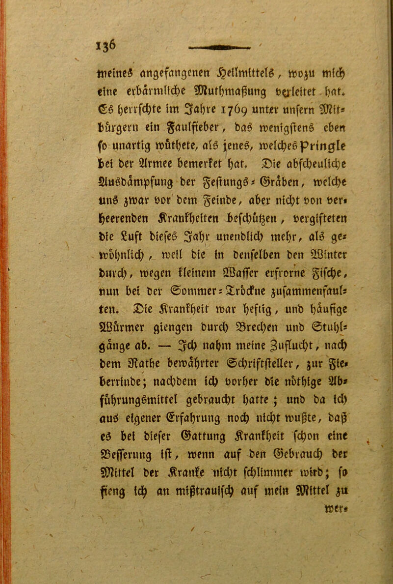 weine« nngefnngenen ^eilnUttet«, wo^u mfcl^ eine evt>övmtld)e 3Jluti)ma^ung bgldtet - i)rtt* i)evvfcl^tc im 3a()ve 1769 unter unfern 3)?its törgern ein gnulfteber, bo« menigftenö eben fo unartig mfitbete, afö jene«, meiere« prtn^Ie fcet ber illrmce bemerfet b(tt. Die abfcljeulidjc Siuöbam^fung ber gejtung« # ©raben, meiere un« ^mar öor bem ^einbe, aber nid;t bon ber« l^eerenben Äranf’belten befd)ü^en, bergifteten bie Suft biefe« 3abr unenblid) mel)r, al« ge« tt?bl)nlid)mell bie in bcnfelben ben hinter burd?, wegen flelnem SßafTcr erfrornc gifc^e, nun bet ber ©Dmmcrs^rbdfnc jufammenfaul« ten* Die Ävanfbeit mar l)eftig, unb bauftge Sßärmer giengen burd) 23red)en unb ©tul)ls gange ab. — nahm meine ^ufludbt, na<^ bem 9?atbe bewahrter ©djriftjleller, jur gie* berrlnbe; nadbbem td) borber bie nbtbige 2lb* f&bvungömittel gebraucht hatte; unb ba Id) öu« eigener (Erfahrung noch mu^tc, ba^ c« bei biefer ©attung Äranfheit fchon eine . S5ej]Terimg ifl, wenn auf ben ©ebrauch ber sj}?ittel ber Äranfe tiid)t fd)limmer wirb; fo fteng ich miptrauifch auf mein SWittel wer« /