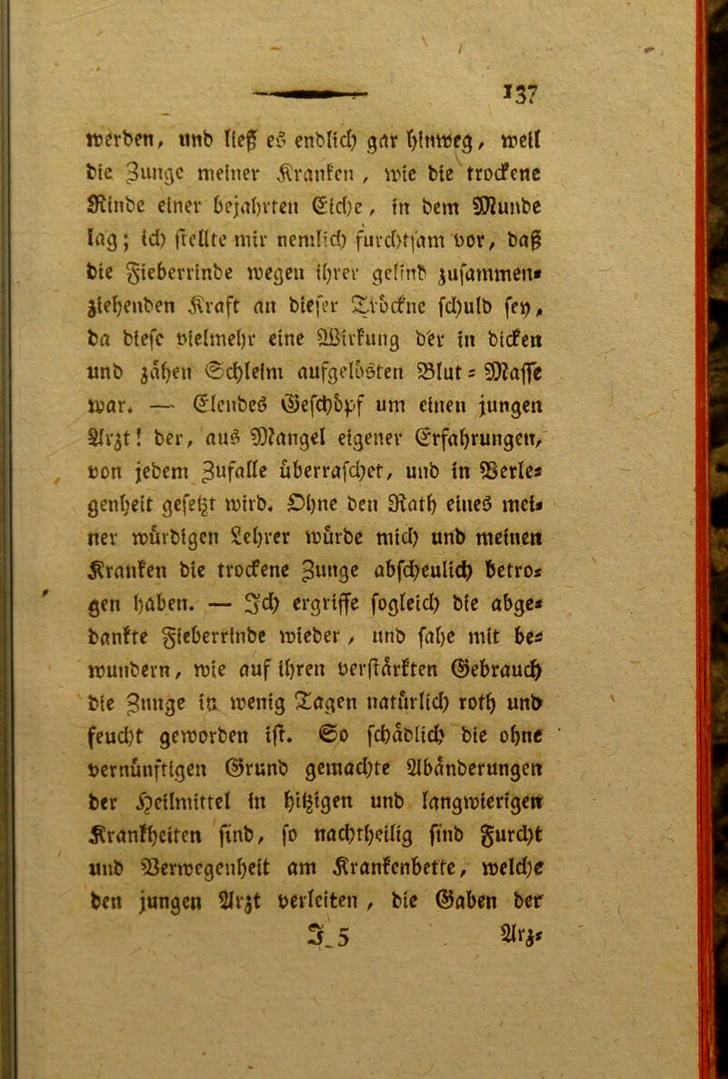 werben, «nb Ile^ ei’ enblicl) grtr t)!nwe^, well bic ^un^c meiner Traufen , wie bte'trDdPcnc Stinbe einer 6ejal)vfen 6:id)c, in bem SO^unbe Ing; Id) ftcütc mir nemlid) fuvd)f|'nm üor, bn§ bte ^ieberrinbe wegen il)rcr gcitnb jufammen* jlebenben Ärnft mt btefer ^vbefne fd)ulb fcn,i ba biefc t>ielmel)v eine Ößirhuig b'ev in bidfen unb <ScbIelm nufgelböten ^lut = SjjjaflTe Wör* — ^ienbeö <Sefd)&^)f um einen jungen Slvjt! ber, nuö ?0?nngel eigener ^rföbrungen/ ton jebem 3*^foKe überrafd^et, unb in S3erlcs genijeit gefelgt wirb, £5l)ne ben Stcitb eineö mcii nev wurbigen Seljrer würbe mid) unb meinen Ärnnfen bie troefene ^unge öbfdbeulic^) betro* gen buben. — fogieid) bie abge* bunfte gieberrlnbc wieber, unb fabc mit be^ wunbern, wie ouf ihren terfi^rften ©ebruudb bie ^nnge in wenig otogen nötürltd) rotb unb feud;t geworben i|T. @o fdbablidb bie ohne ternünftigen @runb gemadjte Slbunberungen ber 5?eilmittel in bdjigen unb langwierigen Ärunfbeiten finb, fo nödjrbeilig finb §urd)t «nb SJerwegenbeit om ^ranfenbette, weld)e ben jungen 5irjt terleiten , bie @aben bcf 3.5
