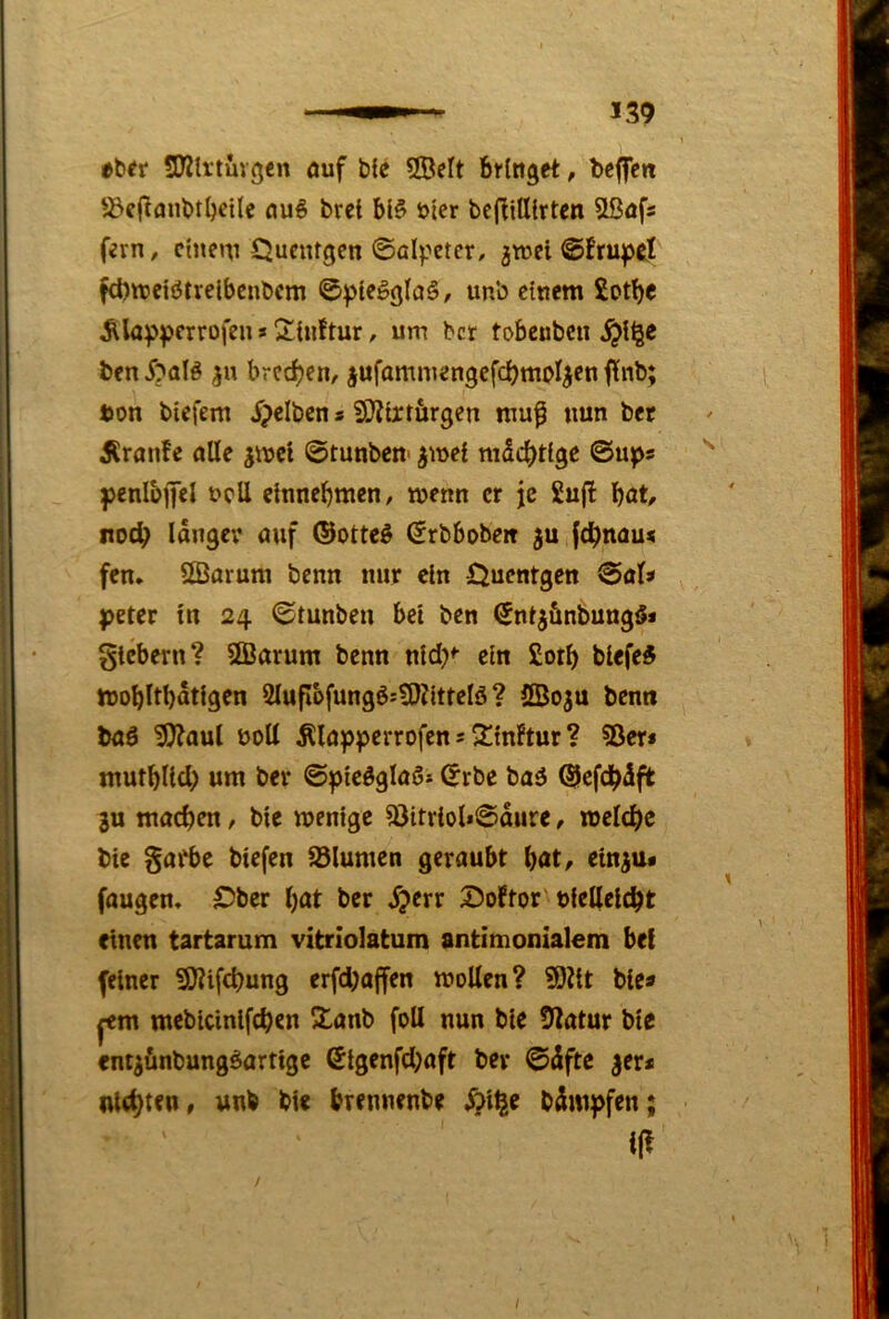 tUt üWlrtuvge« öuf bfe SÖelt bringet, beflfen '^c(tflnbt()ci(e nu^ brei bl§ öler bcjtilllrten SBafs fern, einem Quctugen ©alpeter, jwei ©fruprf fcbtreiötrelbenbcm ©plegglaä, un'o einem £otbc Äla^^jcrrofen»Sinftur, um ber tobcnbcii ben i?alö brechen, jufamniengefcbwo^en fUnb; bon tiefem Xpclten s 2[)ttrttirgen muf nun bet Äranfe olle jmcl ©tunten' ^mel ©ups penlbfel ncU einnebmen/ menn er je 2u(l böt, roeb langer auf ©otte^ ©rtbobe« ju febnau« fen» 2Öarum tenn nur ein Öuentgen ©al» peter tn 24 ©tunten bei ten (5ntjüntung§* gtebern? 2Barum benn nid)*- ein £otb tiefet trobltbdtigen 2lufIbfungÖJ?0Zittelö ? ©oju benn baö 5)?aul noU Älapperrofen 5 2tn!tur ? 55er* mutbUd) um ter ©pieöglaö* ©rbe tag ©efdbdft 3U machen, bie wenige 55itriol»©dure, roclcbc bie §atbe tiefen SJlumen geraubt b<»t, ein^u« faugen» S5ber i)at ber ^?crr Doftor'niellcicbt einen tartarum vitriolatum antimonialem bei feiner 9)?ifcbung erfd)affen wollen? ?9Jtt bie* ^m mebicinlfcben Slant foU nun bie 5latur bie entj&ntunggartige (5igenfd)aft ber ©dftc 3er* nlcbttn, unt bie brennente ^i^e tdmpfen; i(^ /