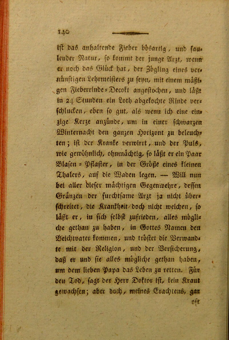 ba§ an^öftettbc gieber bböörHg , unb f<t«» leuber D^rttur, fo b’ommt bcr junge tnentr et noc^ bn^ ©lucf bot, bcr elneö Der* imnfttgen ^ebrrndfUetb febiv mit einem md^i* '.^ßcn glebcrrinbe 5 55ecoft angcflocben / unb (d0t in 24 6tunben ein 2otl) nbgelocbre 9^inbe ijcts fdblucfen, eben fo gut, 0I0 menn id) eine eins jige Äer^c an^unbe, um ln einer fd}mar^ett 2Binternnd)t ben gan3cn ^ovi^ont ^u beleud)» ten; tfi bcr Ärnnfe uermlrvt^ unb ber ^u(5, mtc gcmbbnUd;, obmndd)tig, fo Idpt er ein ^nnr 23Iafcn s ^fiajicr, in ber @ro0e eine# fteinen ^böterb, auf btc 2Öaben legen, — nun bei aller biefev mdebdgen ©egcmbcbrc, beflett ©rangen ber furd)tfame Slr^t ja nld;t über* fdbreitet, btc Äranfb®it/bocb nicht meicben, fo Idpt er, in fi'db felbfl ^ufrieben, alleö mbglU d)e getban ^u b<Jben, in @ottc5 S^amen ben S5eid)tbater fommen, unb trbflet bie a3ermonb< te mit ber Sieltgion, unb bcr 53erftd)crung, ba^ er unb ftc alleö moglid)c gerbon b^^ben, ^ um bem lieben ^npa bab Seben retten, gut beii ^ob, fa^t ber ,^err ©oftor ij!, lein Äraut lemacht^n; aber boeb/ meinet €racbteu6, gar oft •