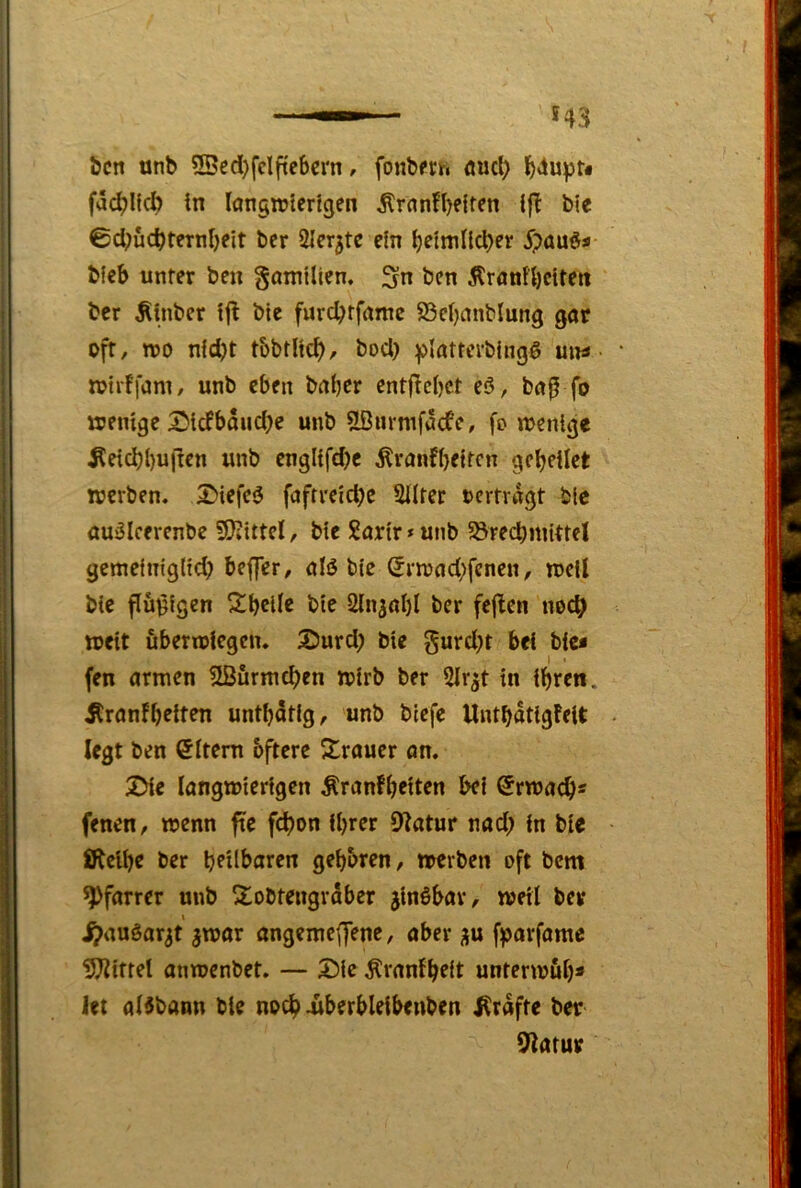 bcn unb 2Bed)fclftebcrn, fonbfth flucl; l^4upt« fa(^KcI) in langnjterfgen ^rflnfl)f{ten ble ©d;ücbternbeit bcr Sler^te ein b^tmlld)er Spanes- bfcb unter ben gamtlien, 3n bcn Äronfbcitett bcr ^inbcr !jt ble furcbtfnme S3el)nnblung gar oft, tro nfd)t t&btH0, bod) ^latterbingö uiu trtiffani/ unb eben baber cntf^cbct eö, ba^ fo wenige i^tefbouebe unb Slßurmfacfe, fo wenige ^eicbbui^en unb englifd)c ^ranfbeiten gcbeilet werben. 2>iefc3 fafrreicbe Sllter »ertragt blc audlcerenbc 5KittcI, ble Sartr»unb 58red)mlttcl gemelmglld; beflTer, alö ble Srwad;fenen, well blc püßfgen Sbcllc ble üln^öbl ber fej^cn noc^ weit uberwiegen. Sburd) bie gurd^t bei blc< fen armen ^Bfirmcben wirb ber Sir^t in ihren. ^ranfb^iten untbatlg, unb biefe UntbatlgMt legt ben Litern öftere Strauer an. 25ie langwierigen ^ranfbeiten bei Erwach« fenen, wenn fte febon ihrer 9?atur nad; in bie £fteibe ber brdbaren gebaren, werben oft bem Pfarrer unb Sobtengrdber jlnöbar, weil ber .^auöar^t ^war angemeffene, aber fparfamc 5?^{ttel anwenbet. — S)lc ^ranfbelt unterwub» let aBbann bie noch überbleibeuben Kräfte ber 92arur