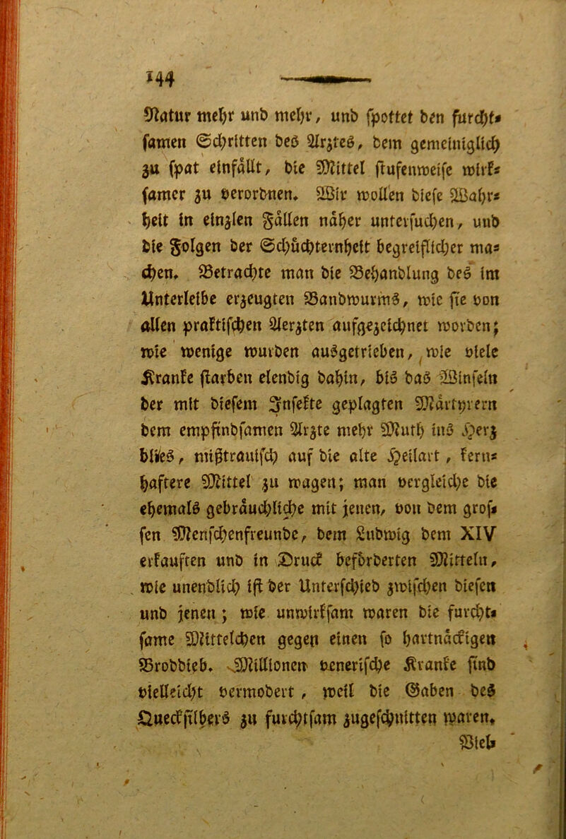 9^atur mcl^r unö mcl)v, unb fpottet ben füt^U famcn ©dritten bcö bem gcmeliugltc^ gtt fpat clnfaUt, bie 5S)Jittcl ftufeimjeife famcr gu berorbtien* 2Bii* njoUen bicfe \)iit In elnjlen fallen nd^er untcvfud)cn, unb ble S^^Igen ber ©d^ücbtevn^cft 6cgvclfl(d;er ma« t^en, ^8etrad;tc man bte ^c^anblung beö im Unterlcibc erzeugten SSanbrnurmö, n?ic jte öon alten praftffc^en 2ter^ten oufge^clc^net movben; n>le tücnige nouvben au^gctricben, ^ mic ülelc ^ranfe jlarbcn elcnbig bobin, biö boö jlöinfein ber mit biefem ^nfeltc geplagten 9}Jditpvcrn bem empfinbfamen 5tr^te mebv 59?utb in3 .vperj blüeö, mi^trouifd) auf bie ölte ^peilait, ferns baftere SO^ittel tragen; man t>ergleid;e bie cbemalö gebrdud;li^e mit jenen, non bem grofj fen ^cnfdjenfreunbe, bem Subtrig bem XIV cifauften unb in ®ruc? befbrberten SOiirteln, mic unenblid? i(i ber Unterfd>ieb jmlfd)en btefen unb jenen; mie umvirffam traren bie fuvd)t« föme 3)Httetd)en gegen einen fo bnttndcfigen SSrobbieb, NSOZiltioncn ticnerif^e ^vanl’c jinb ticlleid)t bermobert , meit bie ©oben bed Ö»ecfjtlbev‘3 ju fuid;tfam ^ugefd^nitten tvnven* ^lel.