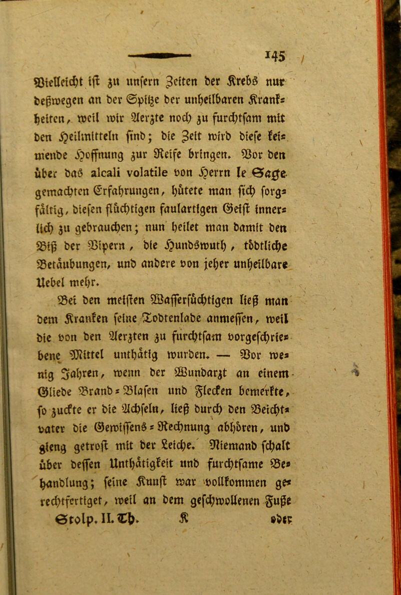 SSictlctcIn tjl 511 unfern bcr .^rebö nur l)cpn)e9en an ber bcr unbetlbaren Äranfs beiten, tocU wir Sler^tc noch ju furd;tfom mit ben Heilmitteln ftnb; ble ^clt mivb btefe fei« menbe bringen, S3or ben über baö alcali volatile bon ff gemadJtcn (Srfabrungen, hütete man fi^ forg« faltig, blefcn flüchtigen faulartlgen @ei|f inner« lieh 3« gebrauchen; nun hellet man bamlt ben ber 2>lpern , ble H««b3tt)uth , tbbtllchc SSetaubungen, unb anbere bon jeher unheilbar« Hebel mehr. Sei ben meljfen 5öajferfüchtlgcn lie^ man bem ^raufen feine S^obtenlabe anmeffen, mell ble bon ben Sleraten 5U fürchtfam borgefchrte* bene Mittel unthatlg mürben. — Sor me* mg 3öhten, menn ber Sffiunbar^t an einem- ©liebe Sranb«Slafen nnb glecfen bemerfte, fo juefte er bie Ülchfeln, lieg burch ben Seicht* bater bie ©emlffenb«^Rechnung abhbren, unb gieng getrolf mit ber Selche.' 9?lemanb fchalt über beffen Unthatigfelt nnb fnrehtfame Se* hanblung; feine ^unfl mar moUfommen ge* rechtfertiget, mell an bem gefchmeUenen §uge ÖtOlp. ^ »bW