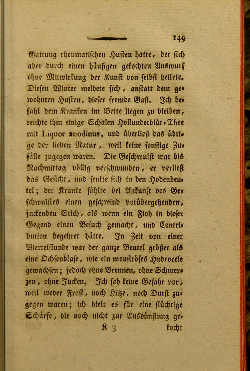 ©lUtung rl^cmii(ttifd)cn J^uflcn l^ötte, ber ftd) aber burd) einen bauftgen ge!od)tcn 2Iu6tt)uvf ohne ?!)2lttt)lrtmig ber Äunjl t>on felbfl bellete* Diefen SBlnber mcibete fid;, an(!att bent ge» wohnten 5?u|!en, blefer frembe @af!* be* fiibl bem ÄranFen tm 95eftc Hegen 3U bleiben, reichte Ihm einige ©d)alcn 5?oHunberblüt*S^b^e mit Liquor anodinus, mtb uberlief ba$ übrU ge ber lieben OFatur, well feine fonjFlge ^Ui f.iUe sugegen waren. Die ©cfchwulfF war bl5^ ÜFachmlttag boHlg »erfchwunben, er »erlief baö ©efid;t, imb fenFtc fid) in ben ^obenbeu« tcl; bcc KranFc fid)ltc bei Slnfunft bc3 ©e* fd^wulfteö einen gefd;wlnb uorfibergebenbett/ juefenbeu ©tld), alö wenn ein glob in blefet ©egenb einen 23efucb gemacht/ unb Sontri» butlon begehret bnit^ 3n ^eit tjon einer 53iertel(Funbe war ber ganje S5eutel großer al5 eine S^chfenblafc, wie ein monfFrbfeö ^j^broccle gewö^fen; jebod) ohne 95rennen, obne@d;mer» jen, ohne ^nefen. 3fCh fnb f^ine ©efabr öor/ well Weber 55to(F, nod> iwch Dur(l |us gegen waren; Id) bf^it fö für eine fluchtige ©charfe, ble noch nid)t jur 2luöbun(Fimg ge* Ä 3 focht
