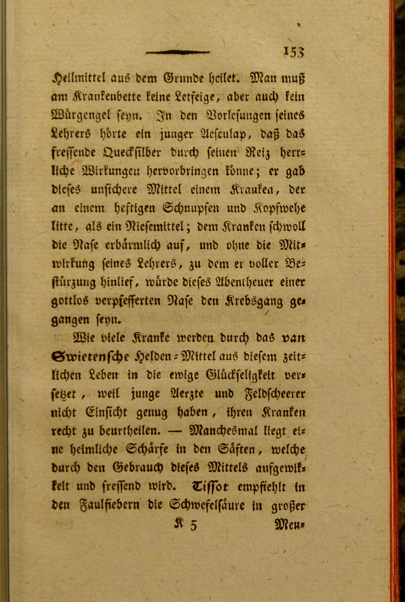 ' % ——— ' 153 JJiellmittcI öuö bem ©runbe feilet. ?D?ön mu^ am Äranfenbette feine Setfeige, aber aucl) fein SBürgcngcl fei;n, ben ^Jorlcfungcn fclned Sebrerö l)6rtc ein junger 3icfciilap, ba^ ba5 frejycnbc £Juecf(iIber burct) feinen 9Jel^ llcbe SBlrfungcu bcröorbrlngen fbnne; er gab blcfcö unftdberc 9}?lttcl einem Ävaufea, ber an einem heftigen Schnupfen unb j^opfmebe litte, al6 ein 0?leferalttel; bem Äranfcn fd)moU blc 9?afe erbdvmlidb auf, unb obne bie ?9?lt« lulrfung feinet jebverö, ^u bem er uoUcr S3es (fiir^ung btnltef, mürbe blefeS 2lbentbeuer einer gottlog verpfefferten Olafe ben Ärebggang gc* gangen fepn. 2Dle viele Äranfe merben burdb baS van G^tvtetenfc^e 5?elbcn s iOllttcl auö blefcm acit« lieben £cbcn in blc emlge ©lüdffeligfeit ver* felget, mell junge Slcr^te unb gelbfcbeerer nlcbt Sinficbt genug b^ben , ihren Äranfen re^t 5U beurtbcllen. — SWondbeörnal liegt el« ne bctmllcbc ©ebdrfe in ben ©dften, melcbe bureb ben ©ebraueb bfefeö OJlltteig aufgemlfs feit unb freffenb mlrb« ICiffot empfteblt in ben ^aulftebern blc @cbmefelfdure ln großer Ä 5 SOIen»