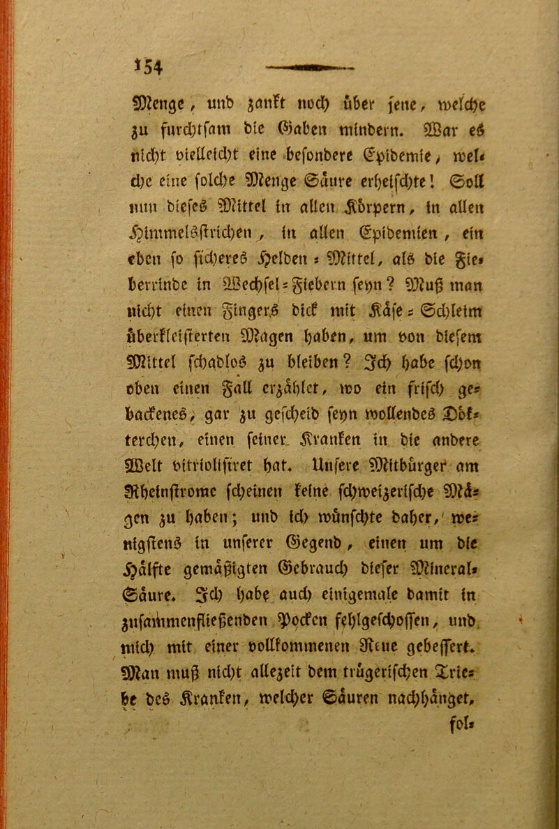 I 154 —— fDZcnge, unb tiod^ über jette, tvelcOe gu furclKfctm bic (Stöbeit ntlnbern. 2Bar e6 iildjt üielleldjt eine befonbere ^'^ibernie / rceN djc eine foId)e 50Zengc 0uure er()ei(*d)te l ©ott mm bicfcö iO^ittel ln allen Körpern, ln allen ^?lmmclöflrid)en , ln allen (^ptbemten , ein eben fo ftdjereö gelben s ?0Ztftcl, olö ble gte* bcu'lnbe ln SBedbfelsglebcvn fetjn? 9}?u0 man j nld)t einen ginger.^ btd mit Ädfc s ©d)lelm fibeidlclfrcrten 90?agen Ijaben, um t>on blefent 5Klttel fdjabloö bleiben? bflbe fd;i>n oben einen §all erzählet, mo ein frtfd) ges baifenes, gav gefd^eib fe^n mollenbeö X)bf» terd^tt/ einen feiner, ^raufen in ble anberc ®elt bitvloKftret bat* Utifere ^Odtburgei am SSbelnflrorac fdjeinen feine fd)n?el^erlfcbe gen ju haben; unb Id) mönfd)te baber/' me« nlgfienö ln unferer ©egenb, einen um ble ijdlfte gemäßigten ©ebraud) blefer ?0?ineral* ©dure. Stl) habe aud) elntgcmale bamtt ln ' ^ufatitmenßießenben ^oefen feblgefcbojjen, unb. tnld) mit einer ooUfommenen 9leue gebejjert* 50fan muß nld)t allezeit bem trugerifdben Xries be bcö Äranfen, meld)er ©duren nad;bdnget, fol« - i