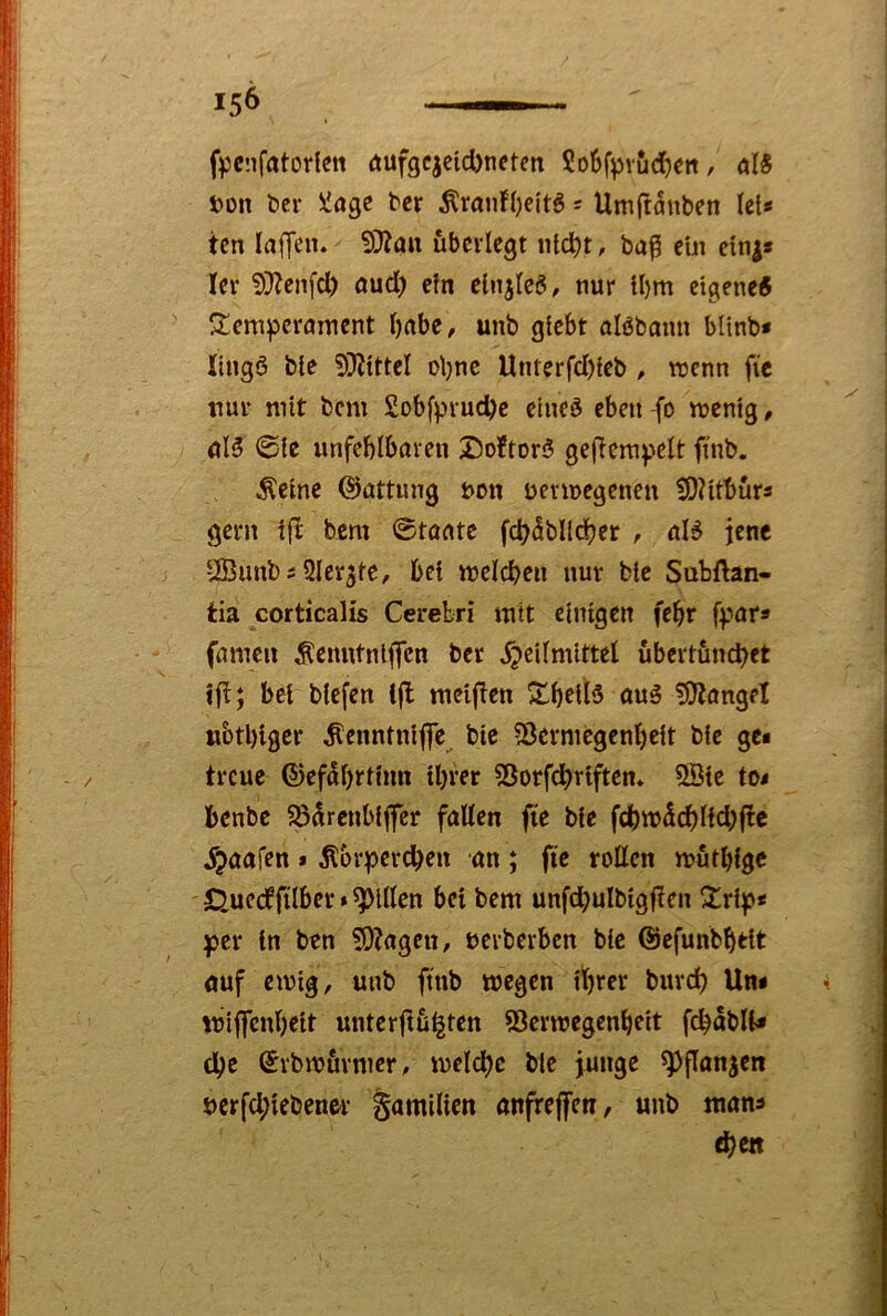 f)3cnfatorfctt öufgcicid)neten 2o6fpvucf)ett, öB t)on t>er liiage ber Äranf()eit5 s Umftanben let< tcn laffen. 9}?att überlegt iitc^t, ba^ e'ui cin^* lev 5}?cnfd) aud) etn elnjte6/ nur U)m eigene^ S^enipcrament t)nbe, unb gtebt alöbann bltnb* lingö bte 5)?tttcl oljnc Unterfd)feb ^ trenn fie nur mit bem Sobfpvudje eineö eben -fo menig, @ie unfeblburen 2)o!tor3 gcfTempclt finb. Äeine (Gattung non uenregenen fVUttürs gern i(^ bem ©tante fc^dblld^er , uB jene UBimbs Qlerjte, 6et treichen nur bic Subftan- tia corticalis Cerebri mit einigen fe^r fpara fameu ^cnutnljjTen ber 5?eilmittel übertündbet ift; bei biefen ifl mci(!cn S^i)elB auß ^O^ungel w&tl)igcr ^enntnijfc, bie ^erniegenl)eit bie gei treue ©efabrtinn itjrer 53orfcl)riften* 5Bie to< benbe 58arcubijfer fallen fie bie fd)tr5cl)l{d;(!c jjaafen * Äbr^ercben an ; ftc roßen mütbi^c 0uerffilber»Rillen bei bem unfd;ulbigßen per in ben 5)?agcn, rerberben bie ßjefunbbtit auf etrig, unb ftnb wegen ihrer burd) Un< rriffenbeit unter|tü^ten 53ertregcnbfit f^abli* che ©rbirürmcr, welche bie junge ^flan^en berfd;iebener Familien anfrejfen, «nb mans ^en