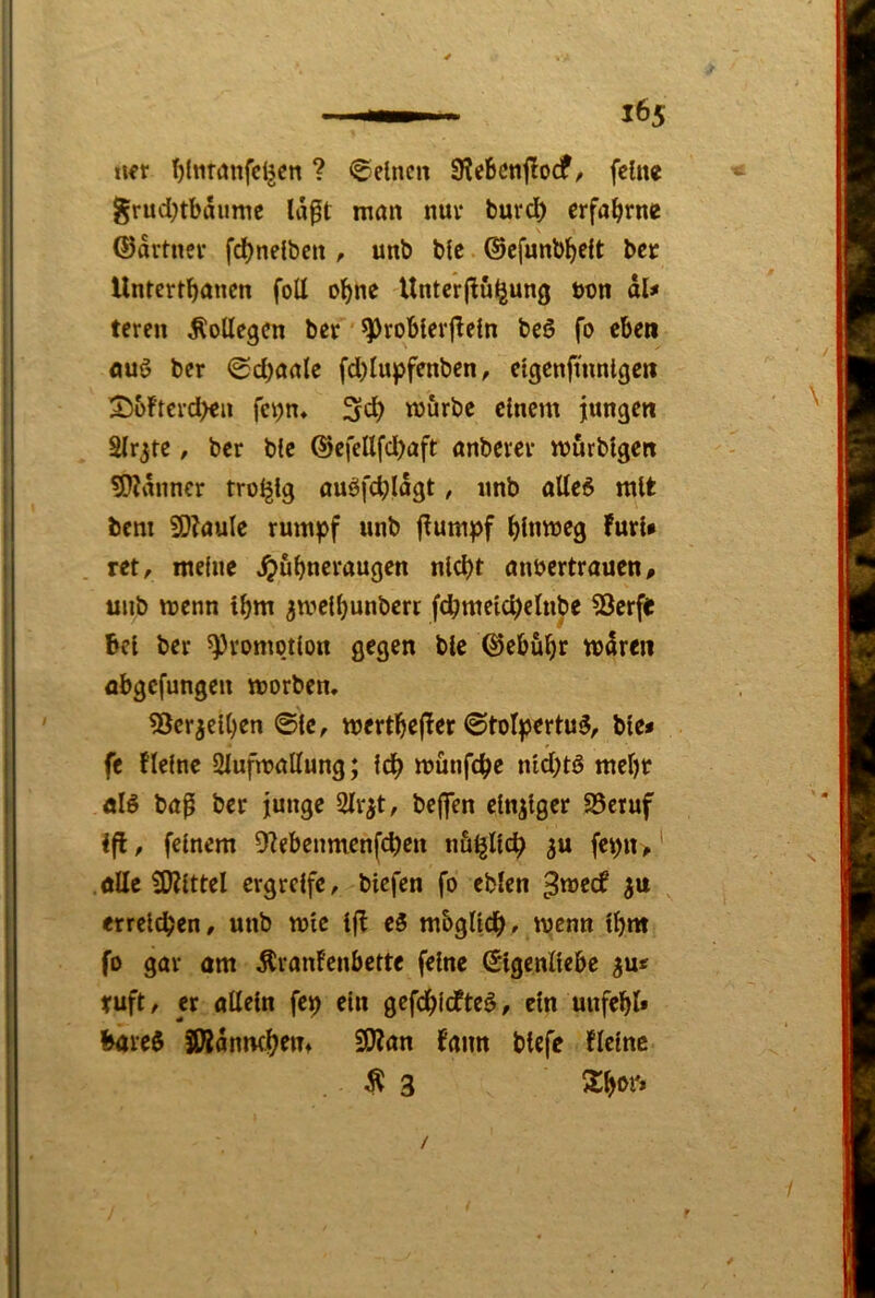 «€r t)lnr(Jnfcl^cn ? ©eine« SRebcnflodf, feine grud)tbdume Idft man nuv burd) erfahrne ®drtner fd)nelben , unb blc ©cfunbl^elt bet Untertbönen foll ebne Untcrflül|jun0 non dU teren Kollegen ber ’ ^roblerjleln beS fo eben auö ber ©d)aale fd)Iupfenben, elgenftnnlgen 2)üFterd>eu fenn« 3cb mürbe clncnt jungen Elrjte, ber blc ®efellfd)aft anberer murblgett 5??dnncr troljlg auöfd;ldgt, nnb alle6 mit bem SD^nulc rümpf unb flumpf bbimeg Furl* ret, meine ^ubneraugen nicht anoertraucn, unb menn tbm ^melbunbert fcbmelcbelnbe SJerfe Bel ber Promotion gegen blc ©ebübr mdreii flbgefungen morben. ?3cr^elben 0lc, mertb^f^^f 0tolpertu5, ble* fe flelne Siufmallung; Idb m&nfcbe nld;tö mebr öl6 baß ber junge 2lr^t, be|fen einziger 25eruf ift, feinem 9?ebenmenfcben nämlich fepn,' ölle iKlttel ergreife, blcfen fo eblcn ^meef erreichen, unb mlc Ifl c5 mbglldb» wenn Ibm fo gar am ÄranFenbette feine Eigenliebe ^u« ruft, er allein fep ein gefebiefte^, ein unfebl* Bare$ SWdnmbtm S0?an Fann btefe Flelne $ 3 Sbor»