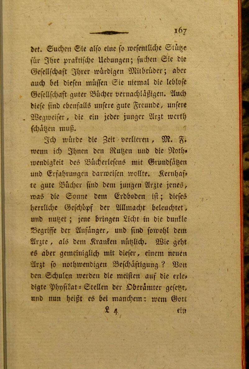 lef* ©ud)cn ®te alfo eine fo wcfentlld;e ©tulje für 3l)rc pvafrlfd;e Uebungen; fud)en ©ic blc ©efellfdjnft wörblgen fOlitbrüber; aber aiicfe bei blefen tnuifen ©ie nlemnl blc leblofe @efellfd)rfft guter Sucher öernad;la0lgcn* 5lud> Mcfe ftnb ebenfalls unfere gute greuube, unfeve . SöcgrDcifer, blc ein jeber junger Slr^t njcrd) fdjaljen nnift. 3d) luurbc ble ^clt bcrilcveu, ?0?. roenn id) 3bnen ben JKu^en unb blc 9btb» ujenbigfett bci^ ^üd)crlefcni5 mit ©runbfa^en unb Srfnbruugcn barnjclfcn tuollte* Äernbflfa te gute 35ud)cr ftnb bem jungen 2lr^te jencö, roaö blc ©onne bem ©rbboben Ifl; blefc5 bcrrlld^c @cfd)bff ber 2Hlmad;t belcucbtct, unb linket; jene bringen £ld)t In ble bunflc ■Segrlffe ber Slnfdnger, unb ftnb fomol)l bem 2Ir3te, nlö bem Traufen nu^lldb» 2Bie gebt t§> ober gemelnlgllcb tult blefer, einem neuen »iirjt fo notbiuenblgen S3cfd;dftlgung ? 5Jon ben ©d)ulen merben ble meijten ouf blc erlcs blgtc ^pbpfiiflt s ©teilen ber S)berdmtcr gefegt, unb nun b^ipt fß bet mand;em: trem ®ott 2 4 ein
