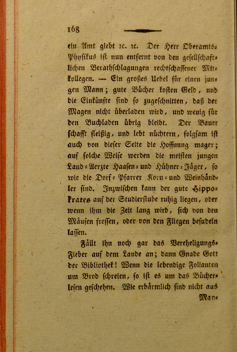 <hi 9(rtit glebt ic* ic. tieir ^en Cbnamt^i {jl nun entfernt uoit ben gcfeüfdjafta IldKu 25evatt)fd)la9ungen red;tfc^ßffencr fSlUti lodegen. — (5(n gro^eiS Uebel fitr einen juns gen ?SRßnn; gute 35uc^er foflen ®elb, unb bte €'tnfunfte ftnb fo 5ugefd)nltten, ba^ bec 2)?ogen nld)t fibeidabcn njtrb, unb wenig fut ben 25ud)Iuben übrig bleibt, 35er 35öucc , fdböfft ftelfltg, unb lebt nüchtern, folgfom l|l <tu^ Don blefer ©eite blc ^joffnung mager; öuf fold)e SÖelfe werben ble melflen jungen £öubs2ler^tc .^aafensunb J^fibnerjunger, fo wie ble 35orf? ^pf^rrer .Äoinsunb SBelnl)änbi ler ftnb, Snjwlfdben fann ber gute -iS^ippos frateß auf ber ©tublerflube rubig liegen, ober wenn Ibm blc 3^1^ ^^ng wirb , ftdb ^>on ben S)?aufcn frefen, ober non ben gUegen befubeln (oj]en, gattt Ibn nod) gar baä 53erebellgungS* gleber auf bem Sanbe an; bann ©nabe ©ott bet SSibllotbeJ! SBenn blc lebenbtgc Folianten um SSrob fc^)relen, fo ijl eö um baö 5Bücber* lefen gefdbeben, 2ßlc erbärmlich ftnb nicht au5 SWan<