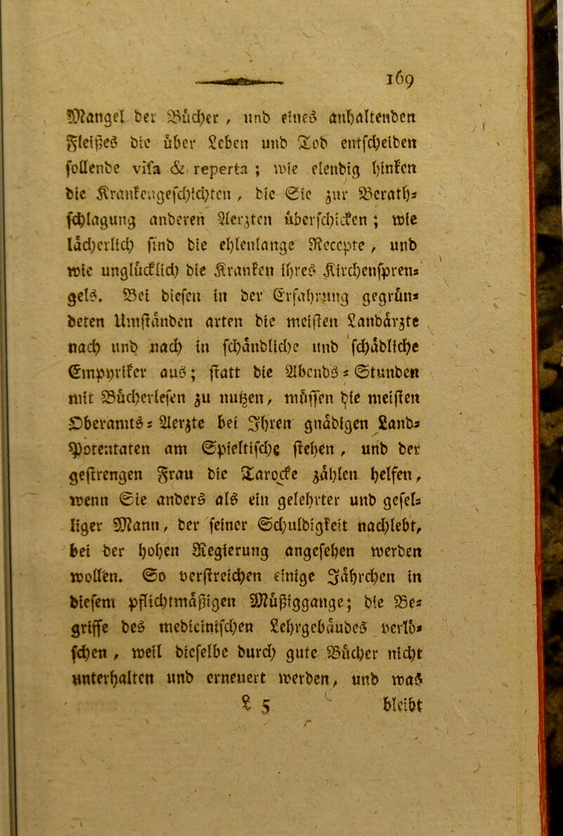 ÜKangel bei -:^itd)er , itnb eltifö anr)rtltenbctt glctpcö öle über Sebeu unb Seb cntfd)clbctt follenbc vifa & reperta ; u^ie elenbig blnfcn bic Äran!eiigefd}{cl}tcn , bjc (Sie jur S3crntba f^Iagung anbereti ^icr.jtcn uberfd^iefen ; \D(e IddKrlld; finb blc eblenlnngc SRcccpte, mib TOlc unglüdfUd) blc ^ranPeu Ibre^ ^{rd)cnfprena‘ gcl^. S5ct tiefen I» bev (irfabrintg gegrün* beten llntfldnbcn örten bic tnciflen Smibdv^tc ^ nac^ unb iiad) in fcbdubUd)c unb 'fd)dblld)e ©inpbvifer aub; ftatt bic Ulbenbö * ©tunben mit S3üd?cviefen 311 nu^cn, mfi^Jen bie nictfie« IDberamtö s 2Ierjte bei ^bien gndbigen fianb« Potentaten am 0pieitifd;g fleben, unb bet gejlrengen ^rau bic Sarqcfc ^dljlcn b^Ifen, voenn 0ic anberö alö ein gelebvtcr unb gcfels Itgcv S[Rann, bet feiner ©d;ulbigfc)t nad;lebf, bei ber Siegierung angefeben merben TOoilen. 00 uerjireidben einige 3dbrcben in biefeni pflid)tmdf}lgen SÖ?üpiggange; bic 55es griff« bcö mcbtclnifd;en SebrgebdubeS uevlb* fcb«n f wj«il bicfelbc burd; gute S3ücbcr nid)t untevbaltcn unb ctneucit merben, unb maS ^5 ^ Hcibt