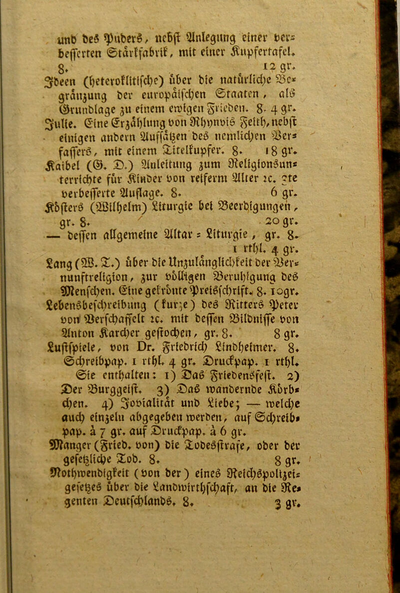 unb bß5 ^ubßrS. ncbj^ Einlegung einer ms befl’crten ©tarffnbvil’, mit einer Äupfertnfd» 8* , 3fbeen (i)etevoflltifcI)e) über blc natürliche S5e* granjung ber cnroydlfd)en ©tauten, al^ (IJvunblage ju einem emigen ^rieben. 8- 4 9^; 3ulie. S’ine ©rjdblung uon 9i()nnbi^ ^citl),uebit einigen anbern Siuffdljen beö ncmlichen ^;Öers fafferö, mit einem ^liteli'upfer, 8- 18 ßf* Falbel (®* D.) Einleitung jum 9?eligion9un* terriebte für Äinber uon rciferm Elltcr :c. ctc uerbeflferte Eluflage, 8» 6 gr. Äb(!crö (aßiibclm) Liturgie bei 33ecrl:!igungeh, gr. 8« ^ . 20 gr. — bejjen allgemeine Elitär s SIturgie, gr. 8* I rtl)l, 4 gr. Sang (EB. X,) über bie Un3uldnglicl)felt ber EJer>« nunftrcligion / jur bulligen 5ßerul)}gung beö ^enfd?en. (Eine geirunte ^relöfd)rlft.( 8* Seben6befd}reibung (fur,e) beö Sfiitterö E)eter Dort iöerfcbaffelt zc. mit beflfen E3ilbnij|e boit Einton tod}er geftoeben, gr. 8. 8gr* Sujlfpiele, »on Dr. ^riebrid; Sinbbeimer. 8* ©d)reibpa)>. i rtbl. 4 gr. £)rutfpaj). i rtbl. ©ie cntbalten: i) I3oö grleben^fefi. 2) Ser Surggeijl. 3) Saß manbernbe Äbrb* d)en. 4) ^ot'ioldrtt unb Siebe; — meld;c «ud) etnjcln abgegeben merben^ auf©d;reib* pap. a 7 gr. auf Sruefpap. a 6 gr. 50Janger (grieb. oon) bie S^obeßjtvafe, ober ber gefc^licbe 2ob. 8. 8 gr. SEotbmenbigfeit (öon ber) cineß SRcid;ßpolljeis gefe^eß über bie Sanömirtl)fd;aft, an blc 0^c* genten Seutfcblunbß, 8. 3 gv.