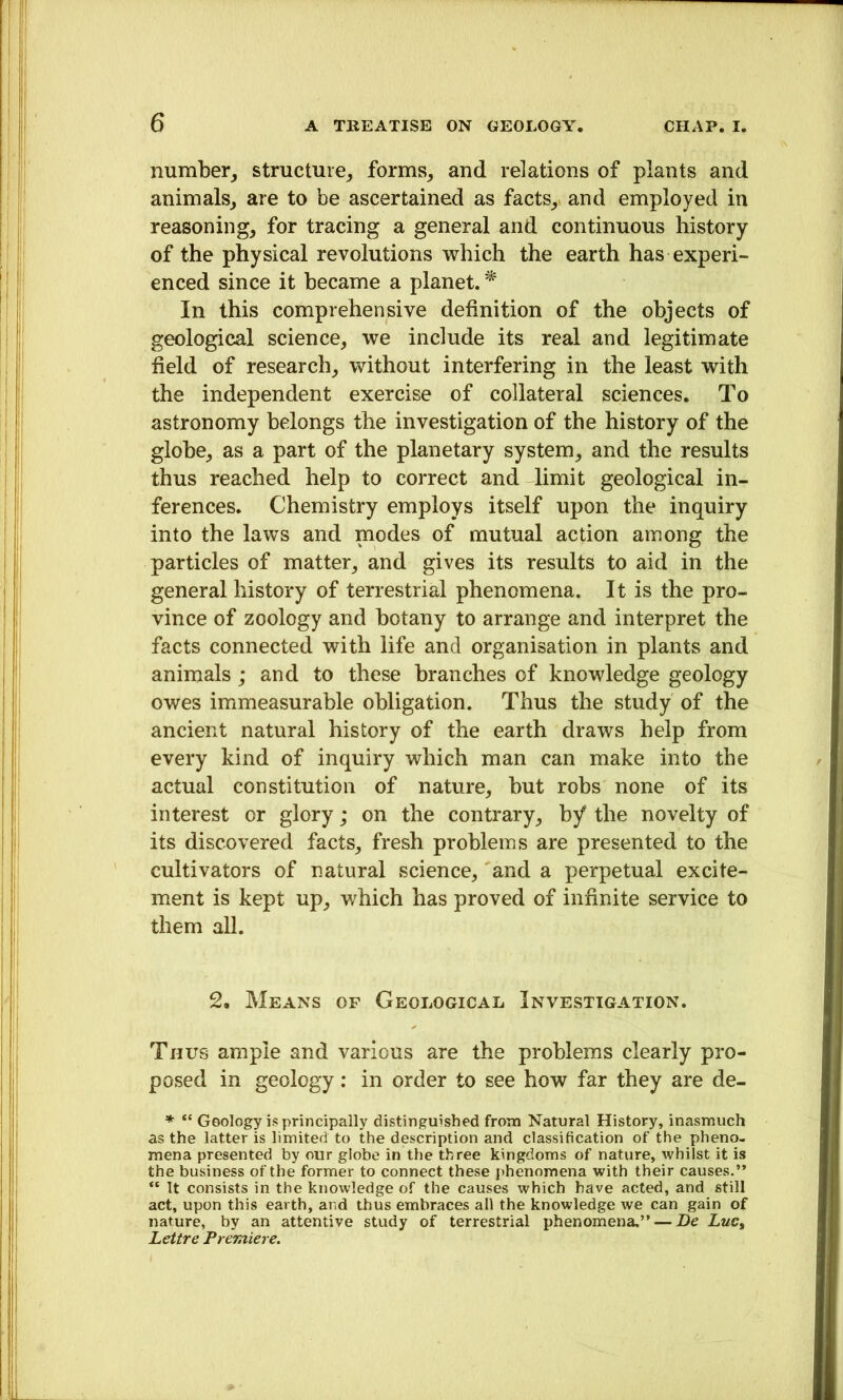 number, structure, forms, and relations of plants and animals, are to be ascertained as facts,, and employed in reasoning, for tracing a general and continuous history of the physical revolutions which the earth has experi- enced since it became a planet. * In this comprehensive definition of the objects of geological science, we include its real and legitimate field of research, without interfering in the least with the independent exercise of collateral sciences. To astronomy belongs the investigation of the history of the globe, as a part of the planetary system, and the results thus reached help to correct and limit geological in- ferences. Chemistry employs itself upon the inquiry into the laws and modes of mutual action among the particles of matter, and gives its results to aid in the general history of terrestrial phenomena. It is the pro- vince of zoology and botany to arrange and interpret the facts connected with life and organisation in plants and animals ; and to these branches of knowledge geology owes immeasurable obligation. Thus the study of the ancient natural history of the earth draws help from every kind of inquiry which man can make into the actual constitution of nature, but robs none of its interest or glory; on the contrary, hf the novelty of its discovered facts, fresh problems are presented to the cultivators of natural science, and a perpetual excite- ment is kept up, which has proved of infinite service to them all. 2, Means of Geological Investigation. Thus ample and various are the problems clearly pro- posed in geology: in order to see how far they are de- * “ Geology is principally distinguished from Natural History, inasmuch as the latter is limited to the description and classification of the pheno- mena presented by our globe in the three kingdoms of nature, whilst it is the business of the former to connect these phenomena with their causes.” “ It consists in the knowledge of the causes which have acted, and still act, upon this earth, and thus embraces all the knowledge we can gain of nature, by an attentive study of terrestrial phenomena.” — De Luc, Lettre Premiere.