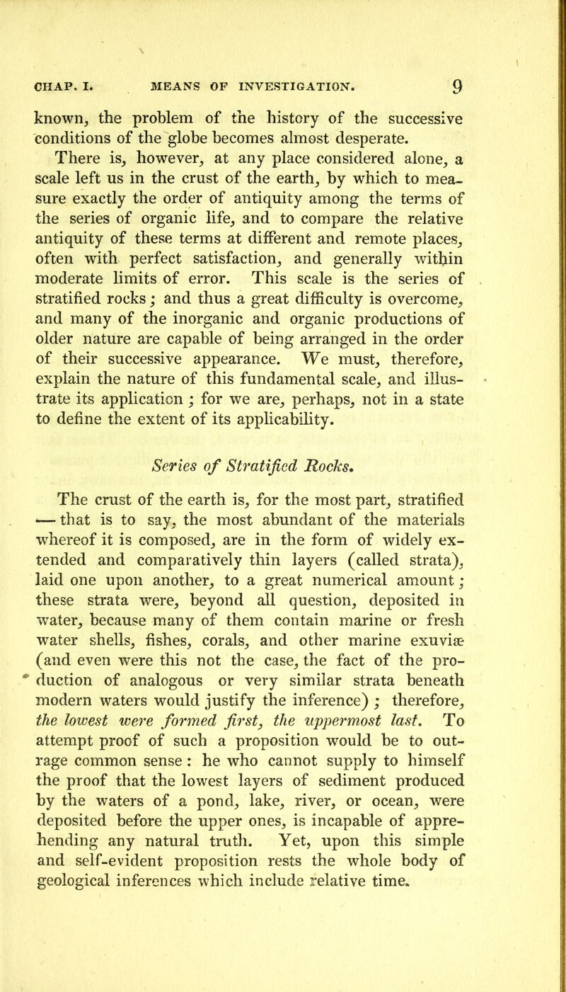 known, the problem of the history of the successive conditions of the globe becomes almost desperate. There is, however, at any place considered alone, a scale left us in the crust of the earth, by which to mea- sure exactly the order of antiquity among the terms of the series of organic life, and to compare the relative antiquity of these terms at different and remote places, often with perfect satisfaction, and generally within moderate limits of error. This scale is the series of stratified rocks; and thus a great difficulty is overcome, and many of the inorganic and organic productions of older nature are capable of being arranged in the order of their successive appearance. We must, therefore, explain the nature of this fundamental scale, and illus- trate its application; for we are, perhaps, not in a state to define the extent of its applicability. Series of Stratified Rocks. The crust of the earth is, for the most part, stratified -— that is to say, the most abundant of the materials whereof it is composed, are in the form of widely ex- tended and comparatively thin layers (called strata), laid one upon another, to a great numerical amount ; these strata were, beyond all question, deposited in water, because many of them contain marine or fresh water shells, fishes, corals, and other marine exuvi® (and even were this not the case, the fact of the pro- ' duction of analogous or very similar strata beneath modern waters would justify the inference) ; therefore, the lowest were formed first, the uppermost last. To attempt proof of such a proposition would be to out- rage common sense: he who cannot supply to himself the proof that the lowest layers of sediment produced by the waters of a pond, lake, river, or ocean, were deposited before the upper ones, is incapable of appre- hending any natural truth. Yet, upon this simple and self-evident proposition rests the whole body of geological inferences which include relative time.