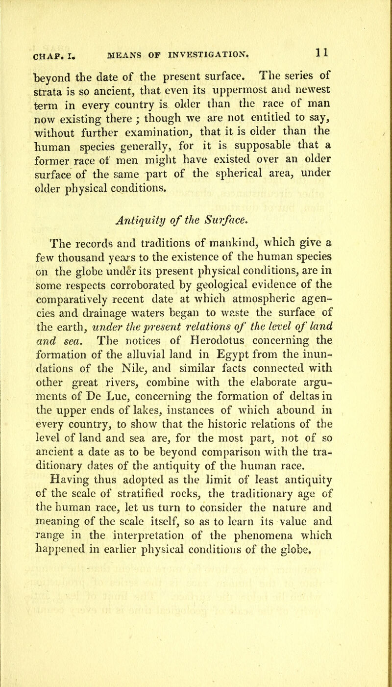 beyond the date of the present surface. The series of strata is so ancient, that even its uppermost and newest term in every country is older than the race of man now existing there ; though we are not entitled to say, without further examination, that it is older than the human species generally, for it is supposable that a former race of men might have existed over an older surface of the same part of the spherical area, under older physical conditions. Antiquity of the Surface, The records and traditions of mankind, which give a few thousand yeaj-s to the existence of the human species on the globe under its present physical conditions, are in some respects corroborated by geological evidence of the comparatively recent date at which atmospheric agen- cies and drainage waters began to waste the surface of the earth, under the present relations of the level of land and sea. The notices of Herodotus concerning the formation of the alluvial land in Egypt from the inun- dations of the Nile, and similar facts connected with other great rivers, combine with the elaborate argu- ments of He Luc, concerning the formation of deltas in the upper ends of lakes, instances of which abound in every country, to show that the historic relations of the level of land and sea are, for the most part, not of so ancient a date as to be beyond comparison with the tra- ditionary dates of the antiquity of the human race. Having thus adopted as the limit of least antiquity of the scale of stratified rocks, the traditionary age of the human race, let us turn to consider the nature and meaning of the scale itself, so as to learn its value and range in the interpretation of the phenomena which happened in earlier physical conditions of the globe.