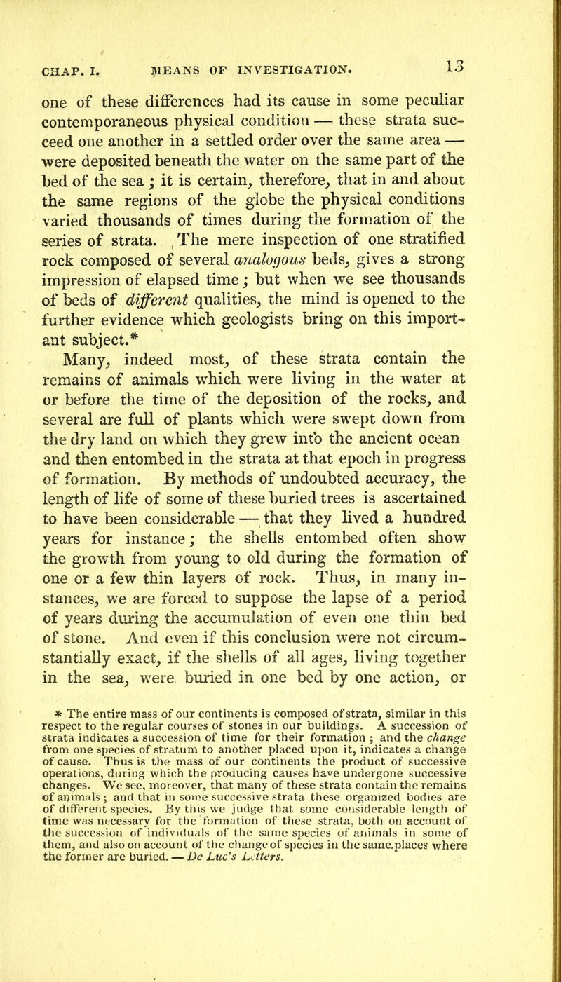 one of these differences had its cause in some peculiar contemporaneous physical condition — these strata suc- ceed one another in a settled order over the same area — were deposited beneath the water on the same part of the bed of the sea ; it is certain^ therefore, that in and about the same regions of the globe the physical conditions varied thousands of times during the formation of the series of strata. , The mere inspection of one stratified rock composed of several analogous beds, gives a strong impression of elapsed time; hut when we see thousands of beds of different qualities, the mind is opened to the further evidence which geologists bring on this import- ant subject.’^ Many, indeed most, of these strata contain the remains of animals which were living in the water at or before the time of the deposition of the rocks, and several are full of plants which were swept down from the dry land on which they grew intb the ancient ocean and then entombed in the strata at that epoch in progress of formation. By methods of undoubted accuracy, the length of life of some of these buried trees is ascertained to have been considerable — that they lived a hundred years for instance; the shells entombed often show the growth from young to old during the formation of one or a few thin layers of rock. Thus, in many in- stances, we are forced to suppose the lapse of a period of years during the accumulation of even one thin bed of stone. And even if this conclusion were not circum- stantially exact, if the shells of all ages, living together in the sea, were buried in one bed by one action, or •Jfc The entire mass of our continents is composed of strata, similar in this respect to the regular courses of stones in our buildings. A succession of strata indicates a succession of time for their formation ; and the change from one species of stratum to another placed upon it, indicates a change of cause. Thus is the mass of our continents the product of successive operations, during which the producing causes have undergone successive changes. We see, moreover, that many of these strata contain the remains of animals; and that in some successive strata these organized bodies are of different species. By this we judge that some considerable length of time was necessary for the formation of these strata, both on account of the succession of individuals of the same species of animals in some of them, and also on account of the change of species in the same.places where the former are buried. — De Luc's Letters.