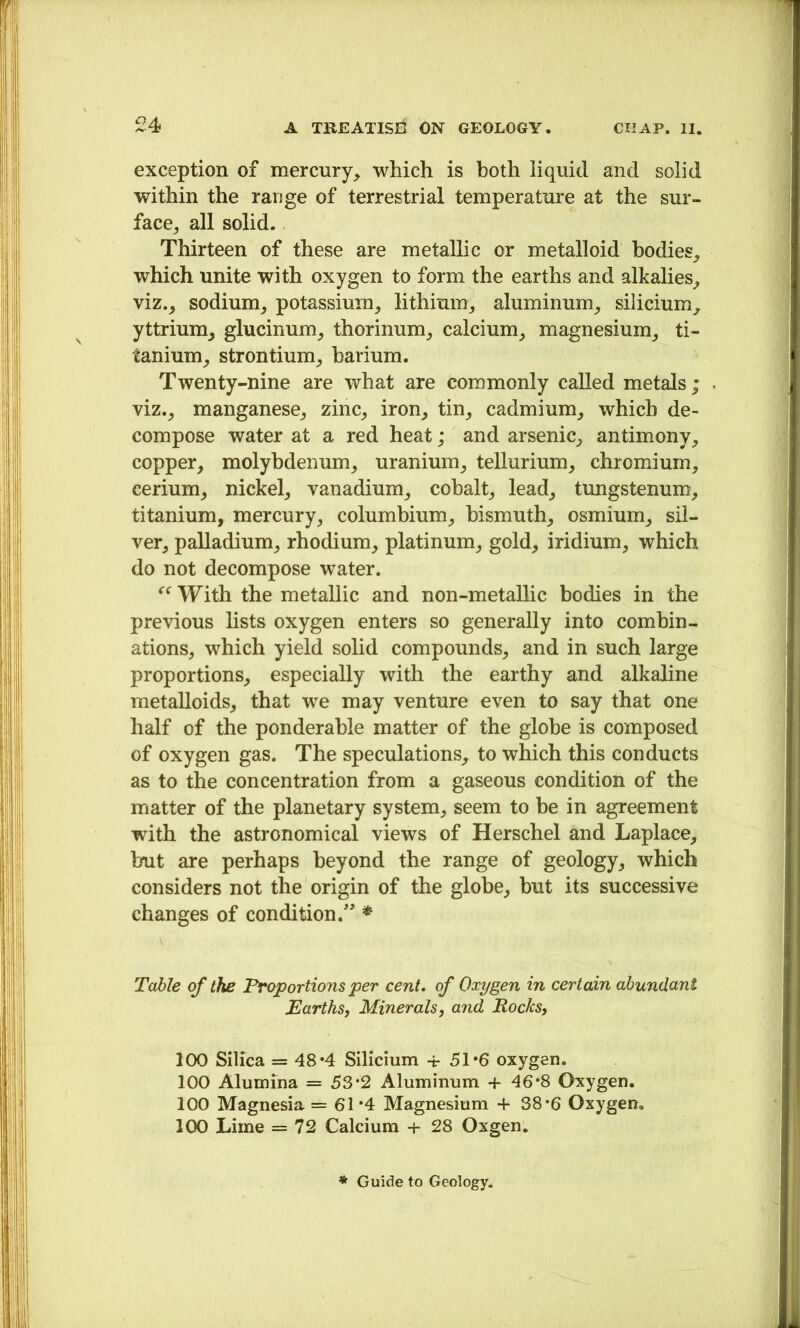 exception of mercury, which is both liquid and solid within the range of terrestrial temperature at the sur- face, all solid. Thirteen of these are metallic or metalloid bodies, which unite with oxygen to form the earths and alkalies, viz., sodium, potassium, lithium, aluminum, silicium, yttrium, glucinum, thorinum, calcium, magnesium, ti- tanium, strontium, barium. Twenty-nine are what are commonly called metals; viz., manganese, zinc, iron, tin, cadmium, which de- compose water at a red heat; and arsenic, antimony, copper, molybdenum, uranium, tellurium, chromium, cerium, nickel, vanadium, cobalt, lead, tungstenum, titanium, mercury, columbium, bismuth, osmium, sil- ver, palladium, rhodium, platinum, gold, iridium, which do not decompose water. With the metallic and non-metallic bodies in the previous lists oxygen enters so generally into combin- ations, which yield solid compounds, and in such large proportions, especially with the earthy and alkaline metalloids, that we may venture even to say that one half of the ponderable matter of the globe is composed of oxygen gas. The speculations, to which this conducts as to the concentration from a gaseous condition of the matter of the planetary system, seem to be in agreement with the astronomical views of Herschel and Laplace, but are perhaps beyond the range of geology, which considers not the origin of the globe, but its successive changes of condition.” * Table of the Froportions per cent, of Oxygen in certain abundant Earths, Minerals, and Rocks, 100 Silica = 48*4 Silicium -i- 51*6 oxygen. 100 Alumina = 53*2 Aluminum + 46*8 Oxygen. 100 Magnesia =61*4 Magnesium + 38*6 Oxygen. 100 Lime = 72 Calcium + 28 Oxgen. * Guide to Geology.