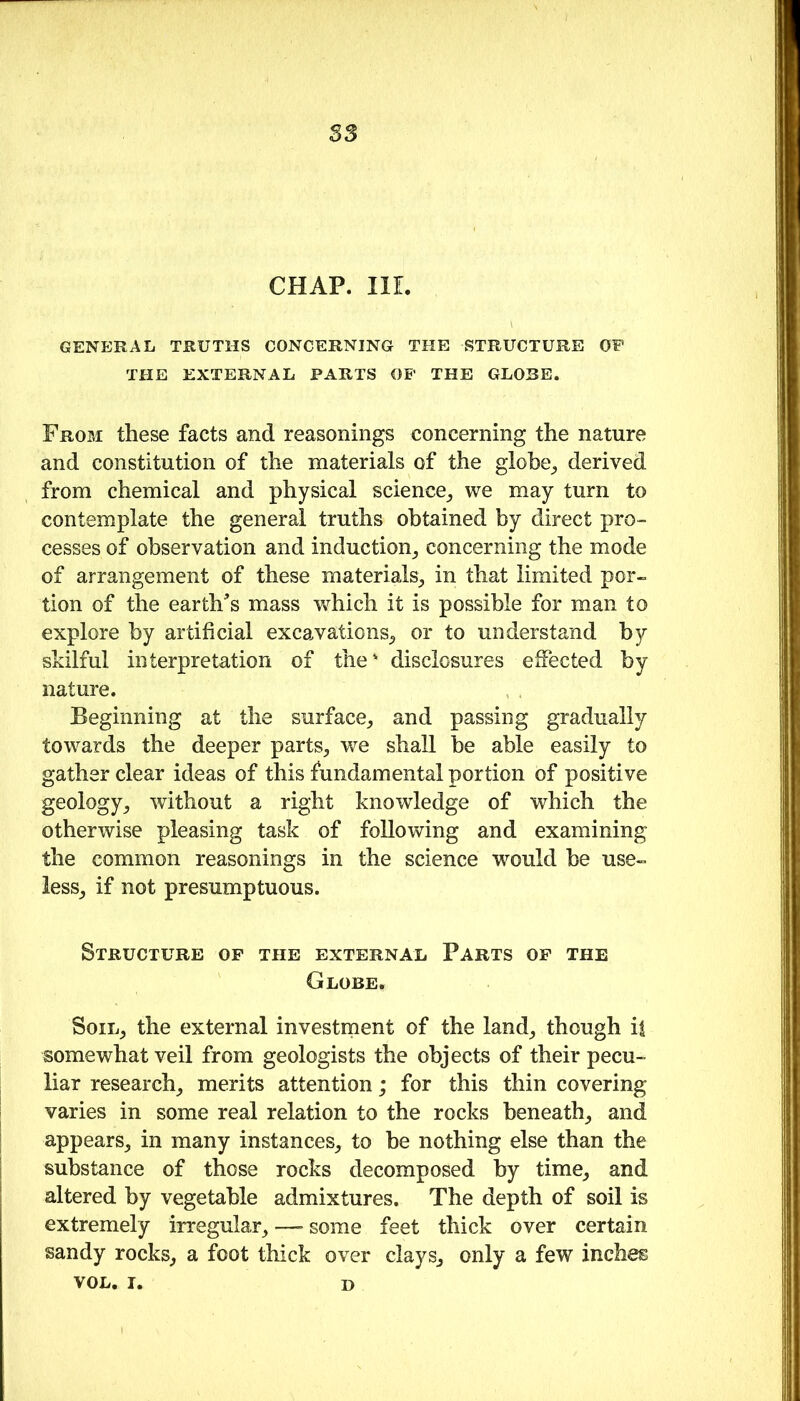 S3 CHAP. IlL GENERAL TRUTHS CONCERNING THE STRUCTURE OF THE EXTERNAL PARTS OP THE GLOBE. From these facts and reasonings concerning the nature and constitution of the materials of the globe^ derived from chemical and physical science_, we may turn to contemplate the general truths obtained by direct pro- cesses of observation and induction^ concerning the mode of arrangement of these materials^ in that limited por- tion of the earth's mass which it is possible for man to explore by artificial excavations^, or to understand by skilful interpretation of the' disclosures effected by nature. Beginning at the surface^ and passing gradually towards the deeper parts^ we shall be able easily to gather clear ideas of this fundamental portion of positive geology^ without a right knowledge of which the otherwise pleasing task of following and examining the common reasonings in the science would be use- iess_, if not presumptuous. Structure of the external Parts op the Globe. SoiL^ the external investment of the land^ though if somewhat veil from geologists the objects of their pecu- liar research^ merits attention; for this thin covering varies in some real relation to the rocks beneath^ and appears^ in many instances^ to be nothing else than the substance of those rocks decomposed by time_, and altered by vegetable admixtures. The depth of soil is extremely irregular_, —• some feet thick over certain sandy rocks^ a foot thick over claySj only a few inches