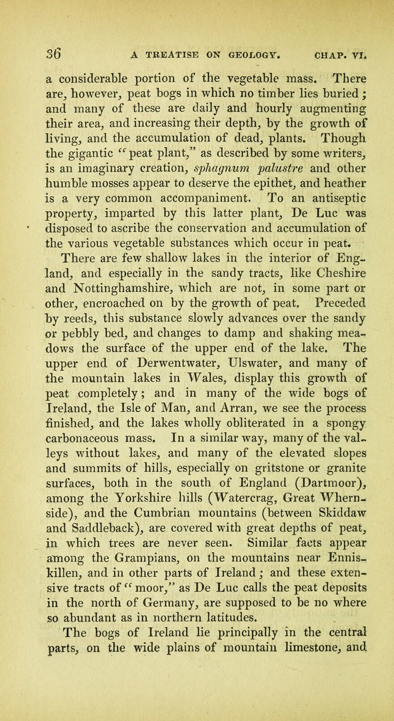 a considerable portion of the vegetable mass. There are_, however^ peat bogs in which no timber lies buried; and many of these are daily and hourly augmenting their area^ and increasing their depths by the growth of livings and the accumulation of dead^ plants. Though the gigantic peat plants” as described by some writers^ is an imaginary creation^ sphagnum palustre and other humble mosses appear to deserve the epithet^, and heather is a very common accompaniment. To an antiseptic property^ imparted by this latter plants De Luc was disposed to ascribe the conservation and accumulation of the various vegetable substances which occur in peat. There are few shallow lakes in the interior of Eng- land^ and especially in the sandy tracts^ like Cheshire and Nottinghamshire^ which are not_, in some part or other^ encroached on by the growth of peat. Preceded by reeds^ this substance slowly advances over the sandy or pebbly bed_, and changes to damp and shaking mea- dows the surface of the upper end of the lake. The upper end of Derwentwater, Ulswater, and many of the mountain lakes in Wales, display this growth of peat completely; and in many of the wide bogs of Ireland, the Isle of Man, and Arran, we see the process finished, and the lakes wholly obliterated in a spongy carbonaceous mass. In a similar way, many of the val- leys without lakes, and many of the elevated slopes and summits of hills, especially on gritstone or granite surfaces, both in the south of England (Dartmoor), among the Yorkshire hills (Watercrag, Great Whern- side), and the Cumbrian mountains (between Skiddaw and Saddleback), are covered with great depths of peat, in which trees are never seen. Similar facts appear among the Grampians, on the mountains near Ennis- killen, and in other parts of Ireland; and these exten- sive tracts of moor,’ as De Luc calls the peat deposits in the north of Germany, are supposed to be no where so abundant as in northern latitudes. The bogs of Ireland lie principally in the central parts, on the wide plains of mountain limestone, and