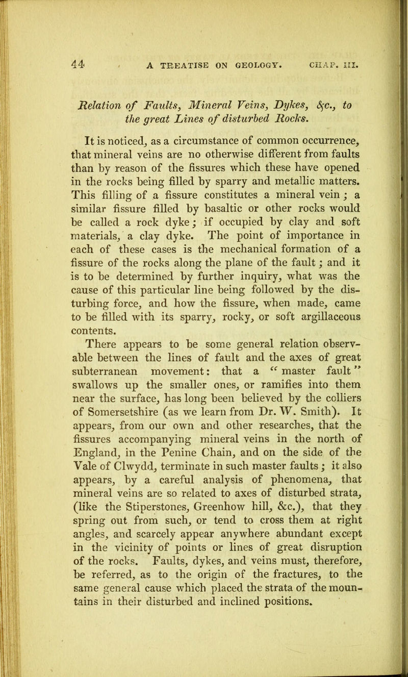 Relation of Faults, Mineral Feins, Dykes, S^c,, to the great Lines of disturbed Rocks. It is noticed,, as a circumstance of common occurrence, that mineral veins are no otherwise different from faults than by reason of the fissures which these have opened in the rocks being filled by sparry and metallic matters. This filling of a fissure constitutes a mineral vein; a similar fissure filled by basaltic or other rocks would be called a rock dyke; if occupied by clay and soft materials, a clay dyke. The point of importance in each of these cases is the mechanical formation of a fissure of the rocks along the plane of the fault; and it is to be determined by further inquiry, what was the cause of this particular line being followed hy the dis- turbing force, and how the fissure, when made, came to be filled with its sparry, rocky, or soft argillaceous contents. There appears to be some general relation observ- able between the lines of fault and the axes of great subterranean movement: that a master fault swallows up the smaller ones, or ramifies into them near the surface, has long been believed by the colliers of Somersetshire (as we learn from Dr. W. Smith). It appears, from our own and other researches, that the fissures accompanying mineral veins in the north of England, in the Penine Chain, and on the side of the Vale of Clwydd, terminate in such master faults; it also appears, by a careful analysis of phenomena, that mineral veins are so related to axes of disturbed strata, (hke the Stiperstones, Greenhow hill, &c.), that they spring out from such, or tend to cross them at right angles, and scarcely appear anywhere abundant except in the vicinity of points or lines of great disruption of the rocks. Faults, dykes, and veins must, therefore, be referred, as to the origin of the fractures, to the same general cause which placed the strata of the moun- tains in their disturbed and inchned positions.