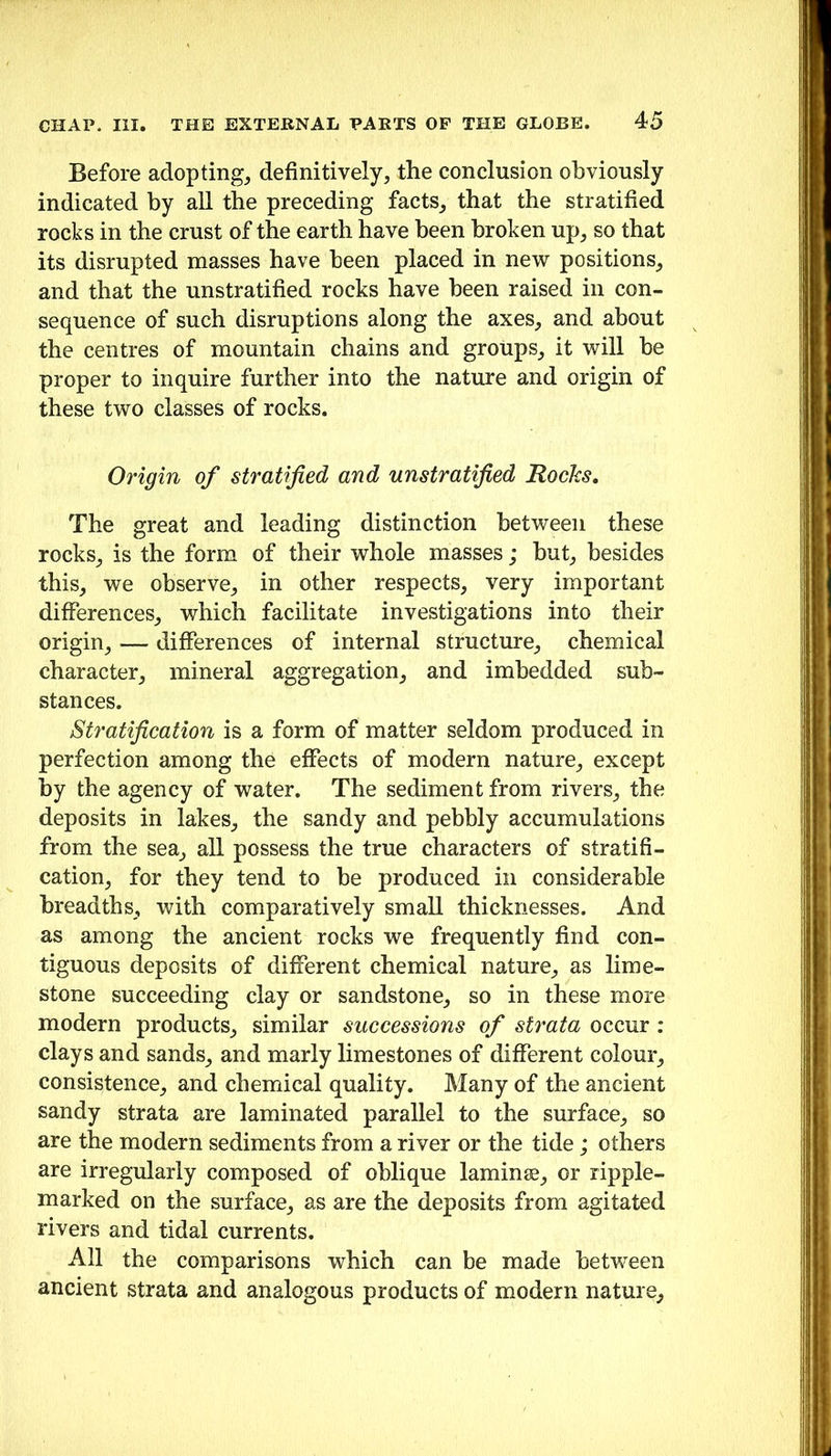 Before adopting^ definitively, the conclusion obviously indicated by all the preceding facts, that the stratified rocks in the crust of the earth have been broken up, so that its disrupted masses have been placed in new positions, and that the unstratified rocks have been raised in con- sequence of such disruptions along the axes, and about the centres of mountain chains and groups, it will be proper to inquire further into the nature and origin of these two classes of rocks. Origin of stratified and unstratified Rocks, The great and leading distinction between these rocks, is the form of their whole masses; hut, besides this, we observe, in other respects, very important differences, which facilitate investigations into their origin, — differences of internal structure, chemical character, mineral aggregation, and imbedded sub- stances. Stratification is a form of matter seldom produced in perfection among the effects of modern nature, except by the agency of water. The sediment from rivers, the deposits in lakes, the sandy and pebbly accumulations from the sea, all possess the true characters of stratifi- cation, for they tend to be produced in considerable breadths, with comparatively small thicknesses. And as among the ancient rocks we frequently find con- tiguous deposits of different chemical nature, as lime- stone succeeding clay or sandstone, so in these more modern products, similar successions of strata occur : clays and sands, and marly limestones of different colour, consistence, and chemical quality. Many of the ancient sandy strata are laminated parallel to the surface, so are the modern sediments from a river or the tide; others are irregularly composed of oblique laminae, or ripple- marked on the surface, as are the deposits from agitated rivers and tidal currents. All the comparisons which can be made bet'ween ancient strata and analogous products of modern nature.