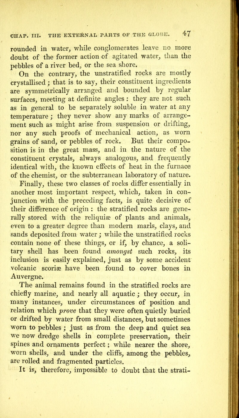 rounded in water^ while conglomerates leave no more doubt of the former action of agitated water^ than the pebbles of a river bed, or the sea shore. On the contrary, the unstratified rocks are mostly crystallised; that is to say, their constituent ingredients are symmetrically arranged and bounded by regular surfaces, meeting at definite angles : they are not such as in general to be separately soluble in water at any temperature; they never show any marks of arrange- ment such as might arise from suspension or drifting, nor any such proofs of mechanical action, as worn grains of sand, or pebbles of rock. But their compo- sition is in the great mass, and in the nature of the constituent crystals, always analogous, and frequently identical with, the known effects of heat in the furnace of the chemist, or the subterranean laboratory of nature. Finally, these two classes of rocks differ essentially in another most important respect, which, taken in con- junction with the preceding facts, is quite decisive of their difference of origin : the stratified rocks are gene- rally stored with the reliquiae of plants and animals, even to a greater degree than modern marls, clays, and sands deposited from water; while the unstratified rocks contain none of these things, or if, by chance, a soli- tary shell has been found amongst such rocks, its inclusion is easily explained, just as by some accident volcanic scoriae have been found to cover bones in Auvergne. The animal remains found in the stratified rocks are chiefly marine, and nearly aU aquatic; they occur, in many instances, under circumstances of position and relation which prove that they were often quietly buried or drifted by water from small distances, but sometimes worn to pebbles; just as from the deep and quiet sea we now dredge shells in complete preservation, their spines and ornaments perfect; while nearer the shore, worn shells, and under the cliffs, among the pebbles, are rolled and fragmented particles. It is, therefore, impossible to doubt that the strati-