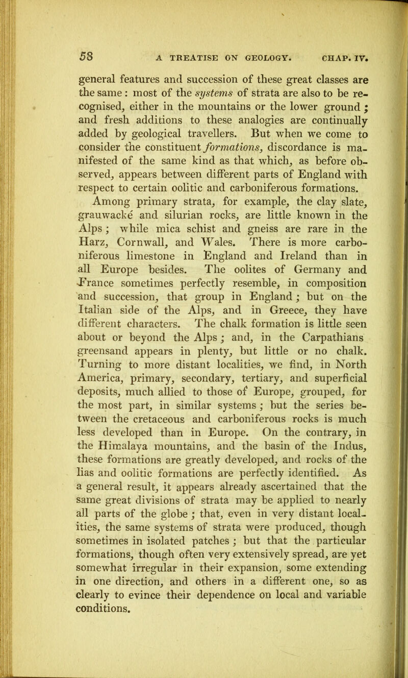 general features and succession of these great classes are the same : most of the systems of strata are also to be re- cognised, either in the mountains or the lower ground ; and fresh additions to these analogies are continually added by geological travellers. But when we come to consider the constituent formations, discordance is ma- nifested of the same kind as that which, as before ob- served, appears between different parts of England with respect to certain oolitic and carboniferous formations. Among primary strata, for example, the clay slate, grauwacke and silurian rocks, are little known in the Alps; while mica schist and gneiss are rare in the Harz, Cornwall, and Wales. There is more carbo- niferous limestone in England and Ireland than in all Europe besides. The oolites of Germany and Erance sometimes perfectly resemble, in comiposition and succession, that group in England; hut on the Italian side of the Alps, and in Greece, they have different characters. The chalk formation is little seen about or beyond the Alps; and, in the Carpathians greensand appears in plenty, but little or no chalk. Turning to more distant localities, we find, in North America, primary, secondary, tertiary, and superficial deposits, much aUied to those of Europe, grouped, for the most part, in similar systems; but the series be- tween the cretaceous and carboniferous rocks is much less developed than in Europe. On the contrary, in the Himalaya mountains, and the basin of the Indus, these formations are greatly developed, and rocks of the lias and oolitic formations are perfectly identified. As a general result, it appears already ascertained that the same great divisions of strata may be applied to nearly all parts of the globe ; that, even in very distant local- ities, the same systems of strata were produced, though sometimes in isolated patches ; but that the particular formations, though often very extensively spread, are yet somewhat irregular in their expansion, some extending in one direction, and others in a different one, so as clearly to evince their dependence on local and variable conditions.