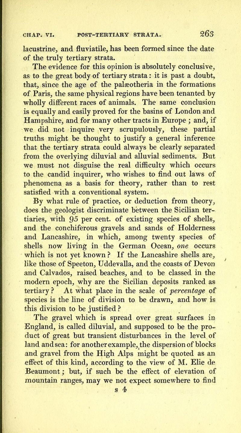 lacustrine^ and fluviatile, has been formed since the date of the truly tertiary strata. The evidence for this opinion is absolutely conclusive^ as to the great body of tertiary strata: it is past a doubt, that, since the age of the palaeotheria in the formations of Paris, the same physical regions have been tenanted by wholly different races of animals. The same conclusion is equally and easily proved for the basins of London and Hampshire, and for many other tracts in Europe ; and, if we did not inquire very scrupulously, these partial truths might be thought to justify a general inference that the tertiary strata could always be clearly separated from the overlying diluvial and alluvial sediments. But we must not disguise the real difficulty which occurs to the candid inquirer, who wishes to find out laws of phenomena as a basis for theory, rather than to rest satisfied with a conventional system. By what rule of practice, or deduction from theory, does the geologist discriminate between the Sicilian ter- tiaries, with Q5 per cent, of existing species of shells, and the conchiferous gravels and sands of Holderness and Lancashire, in which, among twenty species of shells now living in the German Ocean, one occurs which is not yet known ? If the Lancashire shells are, like those of Speeton, Uddevalla, and the coasts of Devon and Calvados, raised beaches, and to he classed in the modern epoch, why are the Sicilian deposits ranked as tertiary ? At what place in the scale of percentage of species is the line of division to be drawn, and how is this division to he justified ? The gravel which is spread over great surfaces in England, is called diluvial, and supposed to be the pro- duct of great but transient disturbances in the level of land and sea: for another example, the dispersion of blocks and gravel from the High Alps might be quoted as an effect of this kind, according to the view of M. Elie de Beaumont; but, if such be the effect of elevation of mountain ranges, may we not expect somewhere to find