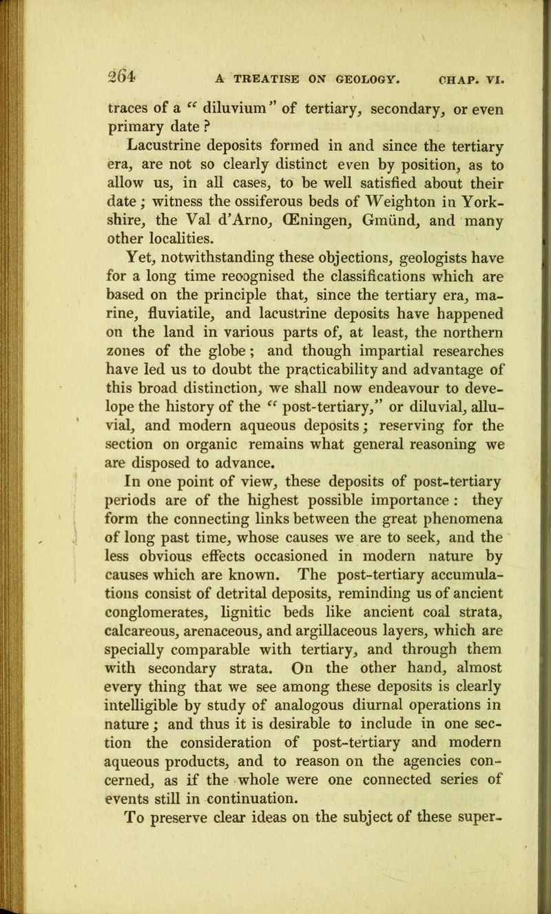 traces of a diluviumof tertiary, secondary, or even primary date ? Lacustrine deposits formed in and since the tertiary era, are not so clearly distinct even by position^ as to allow us, in all cases, to be well satisfied about their date; witness the ossiferous beds of Weighton in York- shire, the Val d’Arno, CEningen, Gmiind, and many other localities. Yet, notwithstanding these objections, geologists have for a long time recognised the classifications which are based on the principle that, since the tertiary era, ma- rine, fluviatile, and lacustrine deposits have happened on the land in various parts of, at least, the northern zones of the globe; and though impartial researches have led us to doubt the prE^cticability and advantage of this broad distinction, we shall now endeavour to deve- lope the history of the post-tertiary,’ or diluvial, allu- vial, and modern aqueous deposits; reserving for the section on organic remains what general reasoning we are disposed to advance. In one point of view, these deposits of post-tertiary periods are of the highest possible importance: they form the connecting links between the great phenomena of long past time, whose causes we are to seek, and the less obvious effects occasioned in modern nature by causes which are known. The post-tertiary accumula- tions consist of detrital deposits, reminding us of ancient conglomerates, lignitic beds like ancient coal strata, calcareous, arenaceous, and argillaceous layers, which are specially comparable with tertiary, and through them wdth secondary strata. On the other hand, almost every thing that we see among these deposits is clearly intelligible by study of analogous diurnal operations in nature; and thus it is desirable to include in one sec- tion the consideration of post-tertiary and modern aqueous products, and to reason on the agencies con- cerned, as if the whole were one connected series of events still in continuation. To preserve clear ideas on the subject of these super-